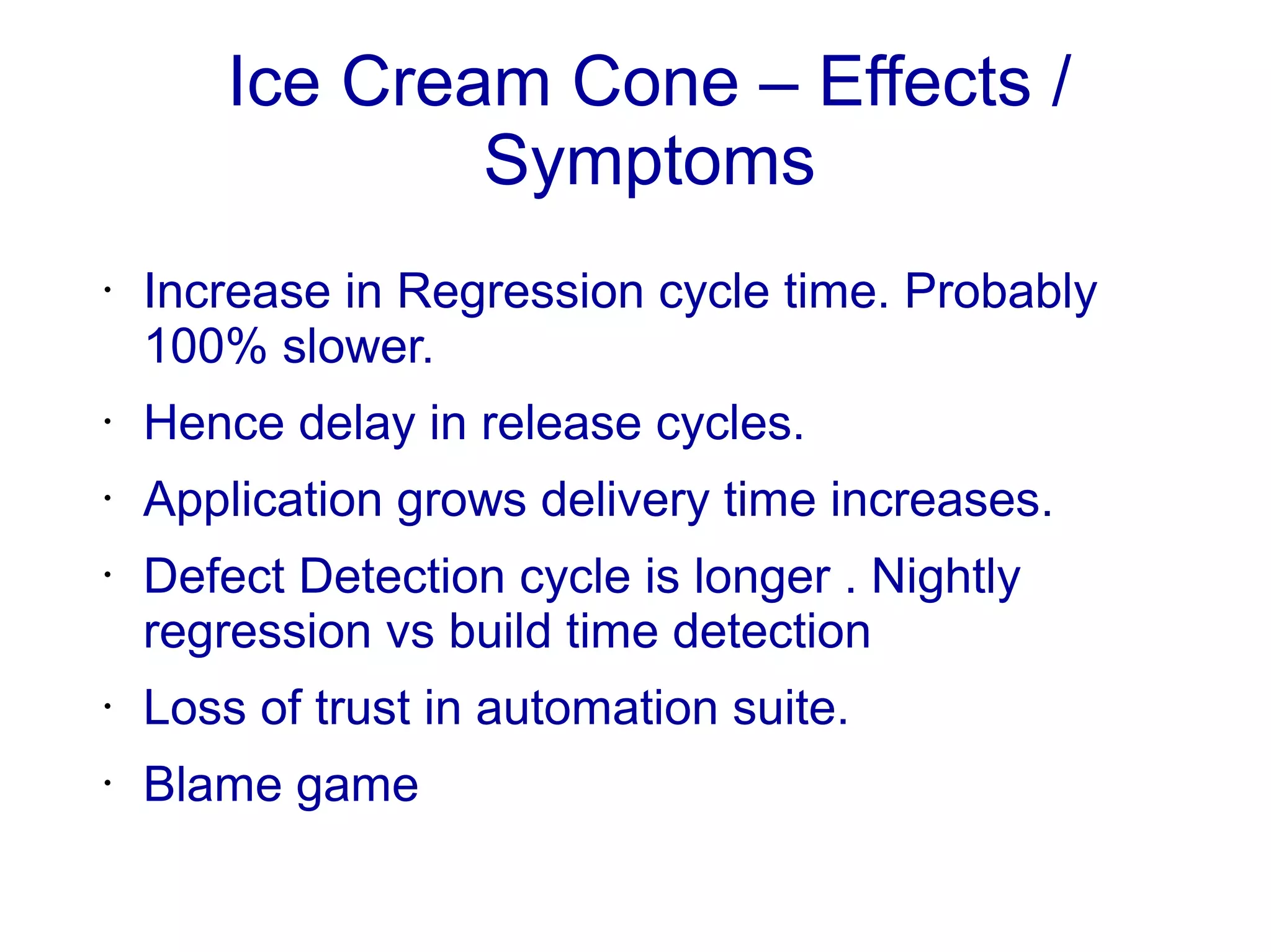 Ice Cream Cone – Effects /
Symptoms
• Increase in Regression cycle time. Probably
100% slower.
• Hence delay in release cycles.
• Application grows delivery time increases.
• Defect Detection cycle is longer . Nightly
regression vs build time detection
• Loss of trust in automation suite.
• Blame game
 