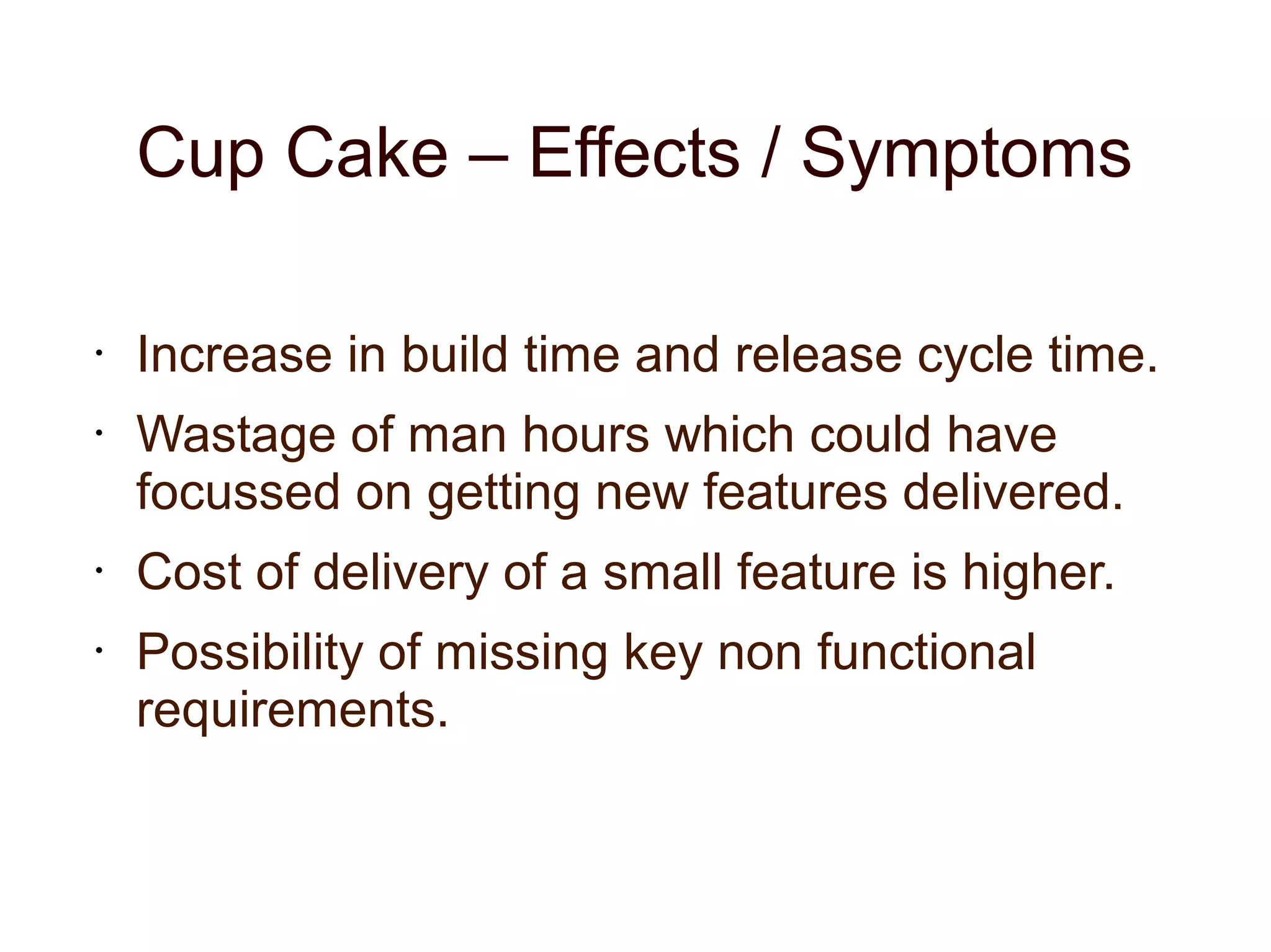 Cup Cake – Effects / Symptoms
• Increase in build time and release cycle time.
• Wastage of man hours which could have
focussed on getting new features delivered.
• Cost of delivery of a small feature is higher.
• Possibility of missing key non functional
requirements.
 