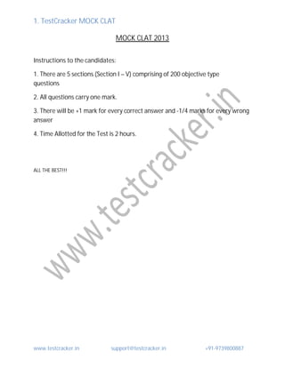 1. TestCracker MOCK CLAT
www.testcracker.in support@testcracker.in +91-9739800887
MOCK CLAT 2013
Instructions to the candidates:
1. There are 5 sections (Section I – V) comprising of 200 objective type
questions
2. All questions carry one mark.
3. There will be +1 mark for every correct answer and -1/4 marks for every wrong
answer
4. Time Allotted for the Test is 2 hours.
ALL THE BEST!!!
 