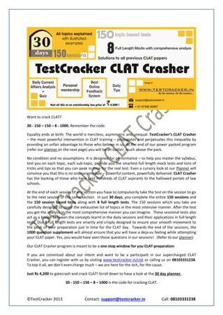 Want to crack CLAT?

30 - 150 – 150 – 8 - 1000. Remember the code.

Equality ends at birth. The world is merciless, asymmetric and unequal. TestCracker’s CLAT Crasher
– the most powerful intervention in CLAT training – propagates and perpetuates this inequality by
providing an unfair advantage to those who believe in us. At the end of our power packed program
(refer our planner on the next page) you will be an outlier, much above the pack.

No condition and no assumptions. It is designed for performance – to help you master the syllabus,
test you on each topic, each sub-topic, provide you the smartest full length mock tests and tons of
tricks and tips so that you can peak in time for the real test. Even a cursory look at our Planner will
convince you that this is no ordinary module – powerful content, powerfully delivered. CLAT Crasher
has the backing of those who have sent hundreds of CLAT aspirants to the hallowed portals of law
schools.

At the end of each session of any section you have to compulsorily take the test on the session to go
to the next session of the same section. In just 30 days, you complete the entire 150 sessions and
the 150 session based tests along with 8 full length tests. The 150 sessions which you take are
carefully designed to cover the exhaustive list of topics in the most intensive manner. After the test
you get the analysis in the most comprehensive manner you can imagine. These sessional tests also
act as a bridge between the concepts learnt in the daily sessions and their applications in full length
tests. Our 8 full length tests are smartly and crisply designed to ensure your smooth movement to
the peak of your preparation just in time for the CLAT day. Towards the end of the sessions, the
1000 question supplement will almost ensure that you will have a deja-vu feeling while attempting
your CLAT paper. Yes, you would have seen those questions in our sessions! (Refer to our planner)

Our CLAT Crasher program is meant to be a one stop window for you CLAT preparation.

If you are convinced about our intent and want to be a participant in our supercharged CLAT
Crasher, you can register with us by visiting www.testcracker.in/clat or calling us on 08103331238.
To top it all, we don’t even charge much – we are here for the itch, for the cause.

Just Rs 4,200 to gatecrash and crack CLAT! Scroll down to have a look at the 30 day planner.

                       30 - 150 – 150 – 8 – 1000 is the code for cracking CLAT.



©TestCracker 2013                  Contact: support@testcracker.in                Call: 08103331238
 