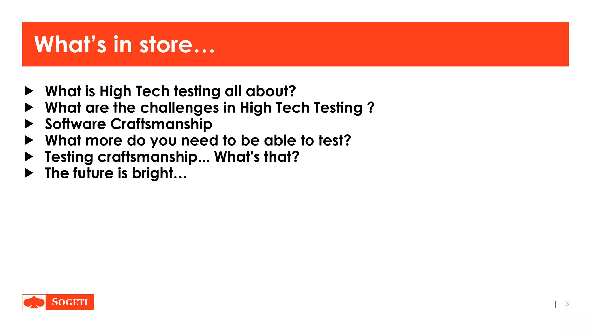 |
What’s in store…
 What is High Tech testing all about?
 What are the challenges in High Tech Testing ?
 Software Craftsmanship
 What more do you need to be able to test?
 Testing craftsmanship... What's that?
 The future is bright…
3
 