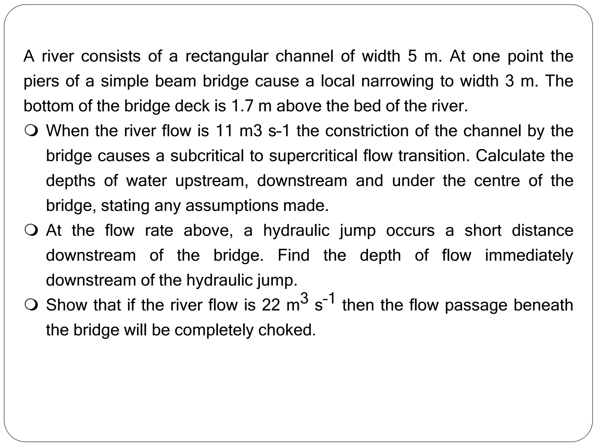 A river consists of a rectangular channel of width 5 m. At one point the
piers of a simple beam bridge cause a local narrowing to width 3 m. The
bottom of the bridge deck is 1.7 m above the bed of the river.
 When the river flow is 11 m3 s–1 the constriction of the channel by the
bridge causes a subcritical to supercritical flow transition. Calculate the
depths of water upstream, downstream and under the centre of the
bridge, stating any assumptions made.
 At the flow rate above, a hydraulic jump occurs a short distance
downstream of the bridge. Find the depth of flow immediately
downstream of the hydraulic jump.
 Show that if the river flow is 22 m3 s–1 then the flow passage beneath
the bridge will be completely choked.
 