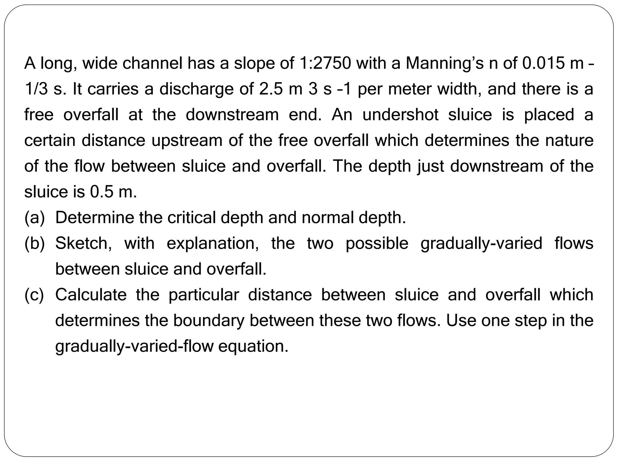 A long, wide channel has a slope of 1:2750 with a Manning’s n of 0.015 m –
1/3 s. It carries a discharge of 2.5 m 3 s –1 per meter width, and there is a
free overfall at the downstream end. An undershot sluice is placed a
certain distance upstream of the free overfall which determines the nature
of the flow between sluice and overfall. The depth just downstream of the
sluice is 0.5 m.
(a) Determine the critical depth and normal depth.
(b) Sketch, with explanation, the two possible gradually-varied flows
between sluice and overfall.
(c) Calculate the particular distance between sluice and overfall which
determines the boundary between these two flows. Use one step in the
gradually-varied-flow equation.
 