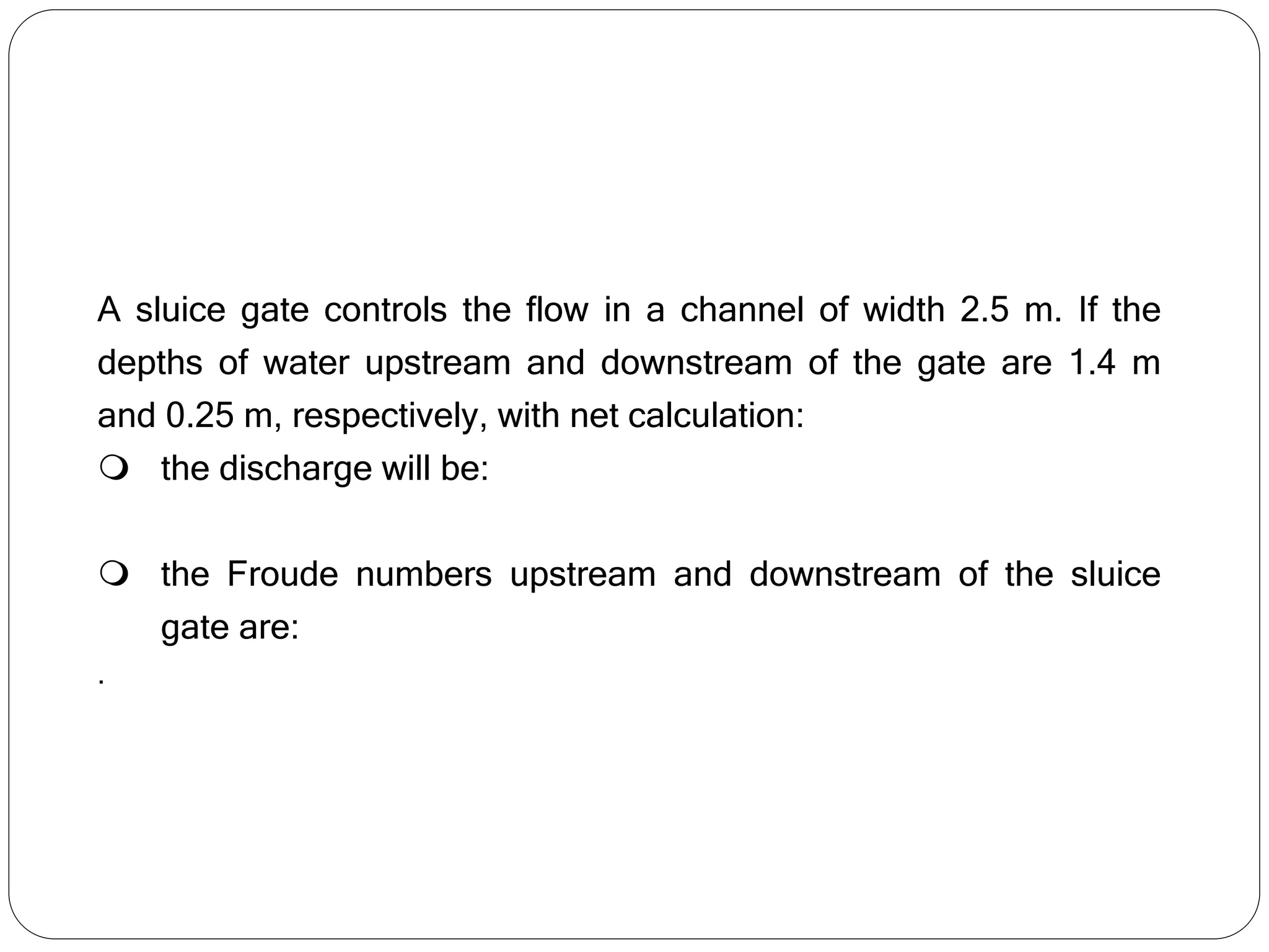 A sluice gate controls the flow in a channel of width 2.5 m. If the
depths of water upstream and downstream of the gate are 1.4 m
and 0.25 m, respectively, with net calculation:
 the discharge will be:
 the Froude numbers upstream and downstream of the sluice
gate are:
.
 