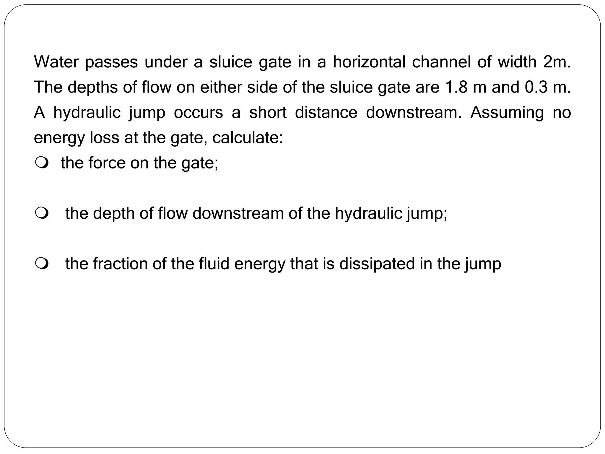 Water passes under a sluice gate in a horizontal channel of width 2m.
The depths of flow on either side of the sluice gate are 1.8 m and 0.3 m.
A hydraulic jump occurs a short distance downstream. Assuming no
energy loss at the gate, calculate:
 the force on the gate;
 the depth of flow downstream of the hydraulic jump;
 the fraction of the fluid energy that is dissipated in the jump
 