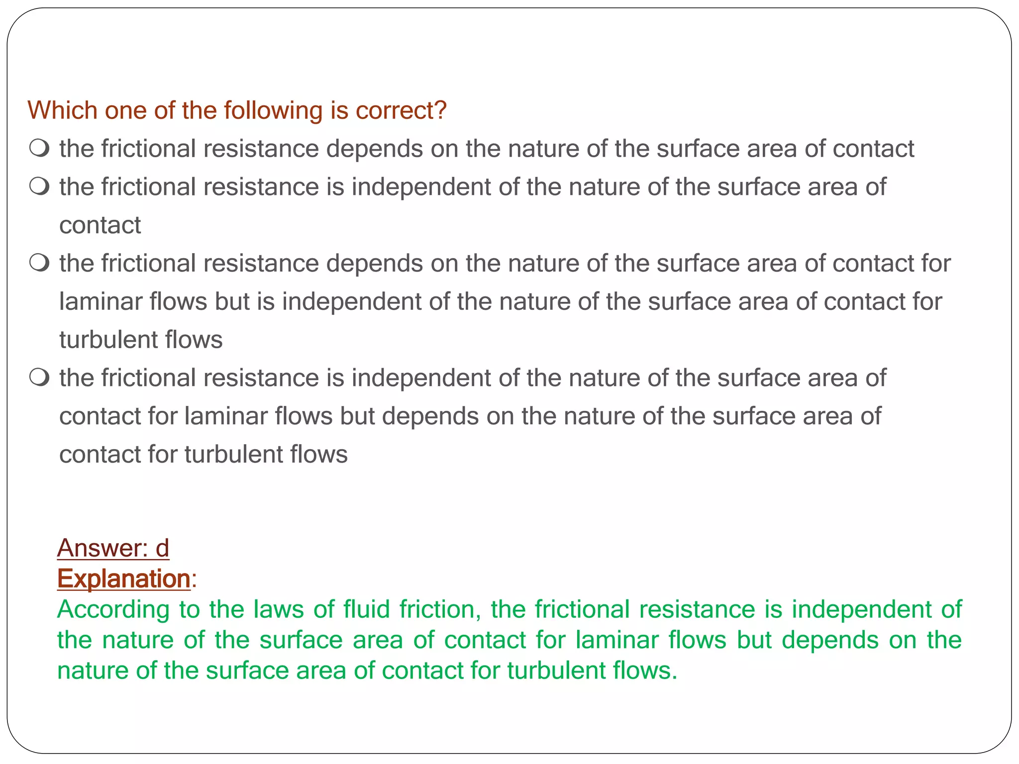 Which one of the following is correct?
 the frictional resistance depends on the nature of the surface area of contact
 the frictional resistance is independent of the nature of the surface area of
contact
 the frictional resistance depends on the nature of the surface area of contact for
laminar flows but is independent of the nature of the surface area of contact for
turbulent flows
 the frictional resistance is independent of the nature of the surface area of
contact for laminar flows but depends on the nature of the surface area of
contact for turbulent flows
Answer: d
Explanation:
According to the laws of fluid friction, the frictional resistance is independent of
the nature of the surface area of contact for laminar flows but depends on the
nature of the surface area of contact for turbulent flows.
 