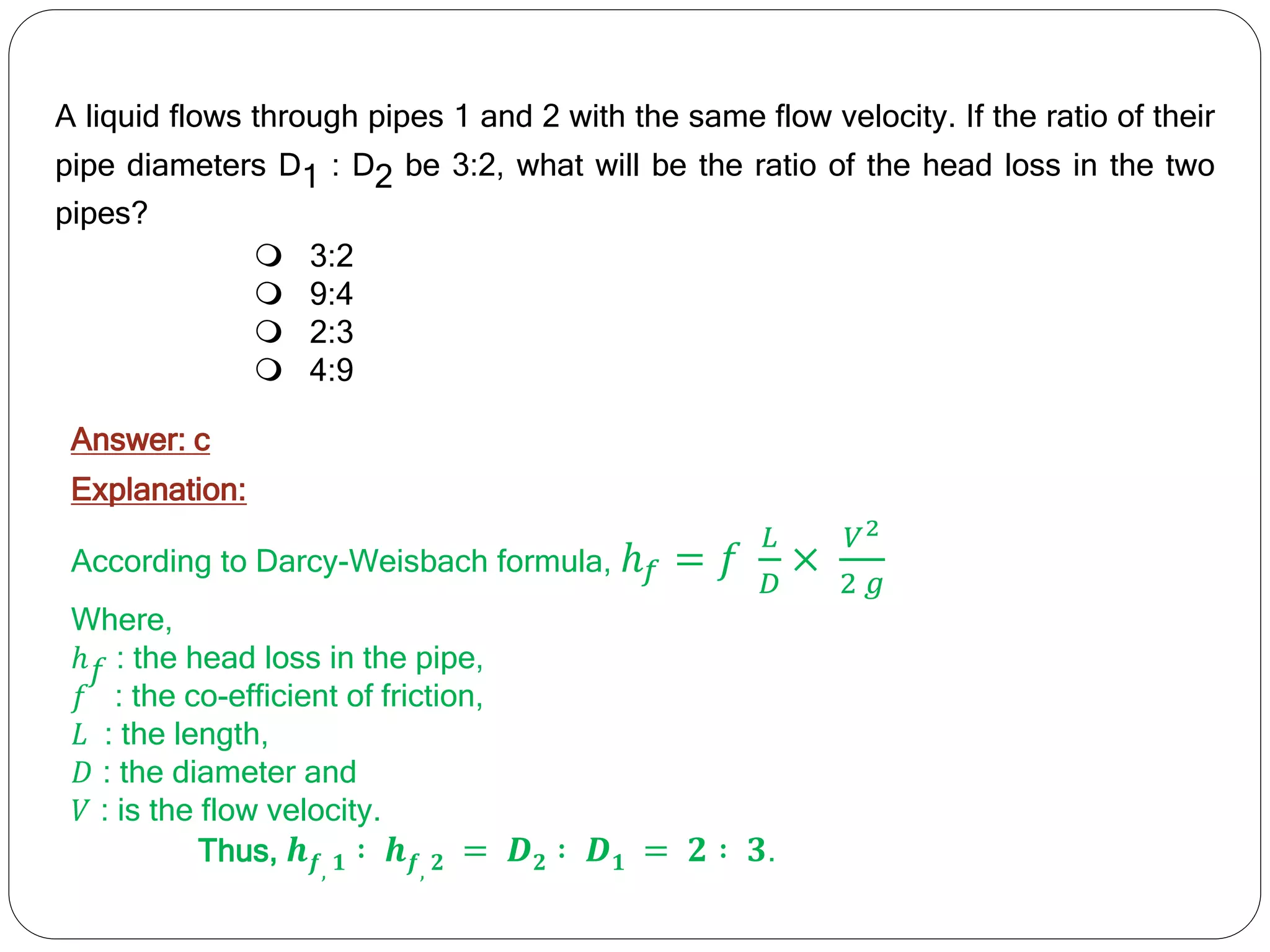 A liquid flows through pipes 1 and 2 with the same flow velocity. If the ratio of their
pipe diameters D1 : D2 be 3:2, what will be the ratio of the head loss in the two
pipes?
 3:2
 9:4
 2:3
 4:9
Answer: c
Explanation:
According to Darcy-Weisbach formula, ℎ𝑓 = 𝑓
𝐿
𝐷
×
𝑉2
2 𝑔
Where,
ℎ𝑓 : the head loss in the pipe,
𝑓 : the co-efficient of friction,
𝐿 : the length,
𝐷 : the diameter and
𝑉 : is the flow velocity.
Thus, 𝒉𝒇, 𝟏 ∶ 𝒉𝒇, 𝟐 = 𝑫𝟐 ∶ 𝑫𝟏 = 𝟐 ∶ 𝟑.
 