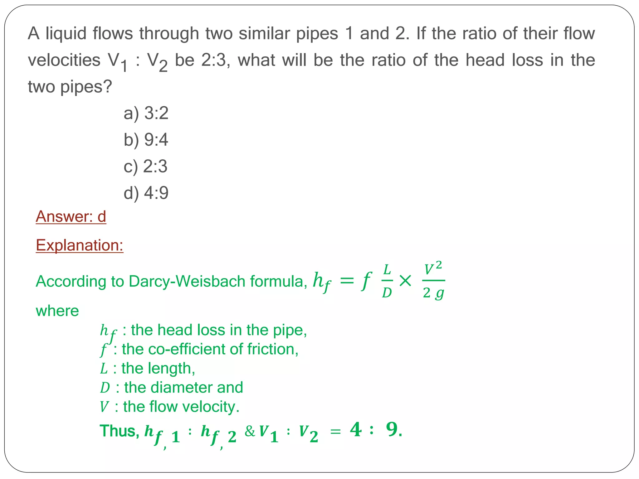 A liquid flows through two similar pipes 1 and 2. If the ratio of their flow
velocities V1 : V2 be 2:3, what will be the ratio of the head loss in the
two pipes?
a) 3:2
b) 9:4
c) 2:3
d) 4:9
Answer: d
Explanation:
According to Darcy-Weisbach formula, ℎ𝑓 = 𝑓
𝐿
𝐷
×
𝑉2
2 𝑔
where
ℎ𝑓 : the head loss in the pipe,
𝑓 : the co-efficient of friction,
𝐿 : the length,
𝐷 : the diameter and
𝑉 : the flow velocity.
Thus, 𝒉𝒇, 𝟏 ∶ 𝒉𝒇, 𝟐 & 𝑽𝟏 ∶ 𝑽𝟐 = 𝟒 ∶ 𝟗.
 
