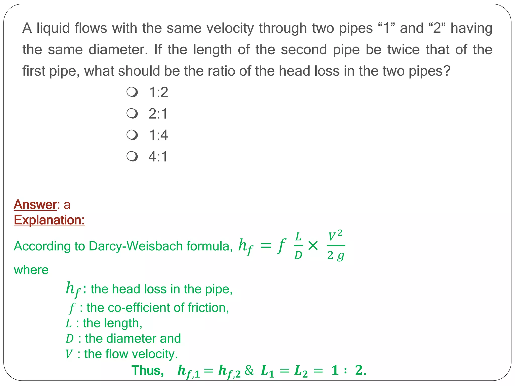A liquid flows with the same velocity through two pipes “1” and “2” having
the same diameter. If the length of the second pipe be twice that of the
first pipe, what should be the ratio of the head loss in the two pipes?
 1:2
 2:1
 1:4
 4:1
Answer: a
Explanation:
According to Darcy-Weisbach formula, ℎ𝑓 = 𝑓
𝐿
𝐷
×
𝑉2
2 𝑔
where
ℎ𝑓: the head loss in the pipe,
𝑓 : the co-efficient of friction,
𝐿 : the length,
𝐷 : the diameter and
𝑉 : the flow velocity.
Thus, 𝒉𝒇,𝟏 = 𝒉𝒇,𝟐 & 𝑳𝟏 = 𝑳𝟐 = 𝟏 ∶ 𝟐.
 