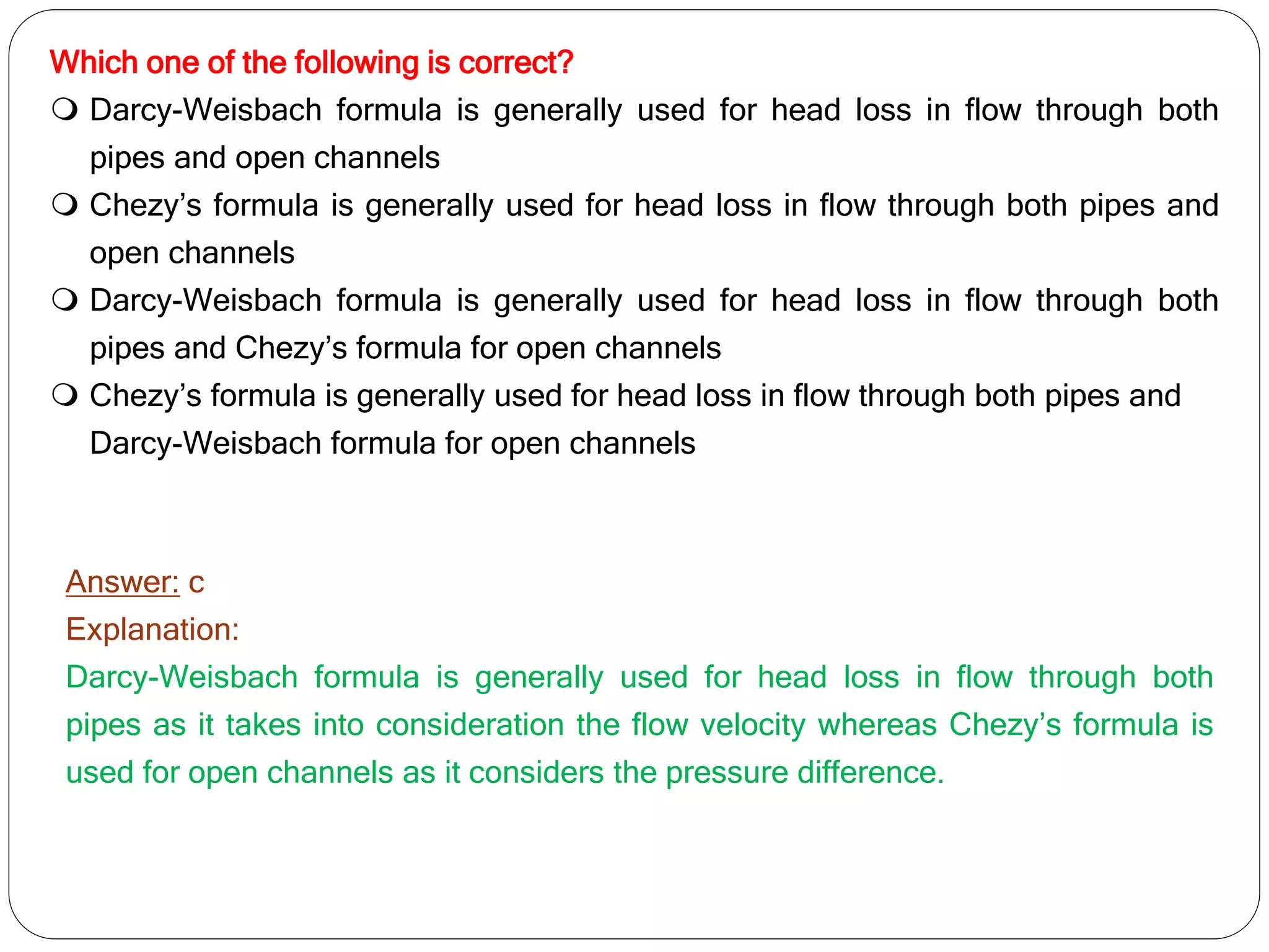 Which one of the following is correct?
 Darcy-Weisbach formula is generally used for head loss in flow through both
pipes and open channels
 Chezy’s formula is generally used for head loss in flow through both pipes and
open channels
 Darcy-Weisbach formula is generally used for head loss in flow through both
pipes and Chezy’s formula for open channels
 Chezy’s formula is generally used for head loss in flow through both pipes and
Darcy-Weisbach formula for open channels
Answer: c
Explanation:
Darcy-Weisbach formula is generally used for head loss in flow through both
pipes as it takes into consideration the flow velocity whereas Chezy’s formula is
used for open channels as it considers the pressure difference.
 
