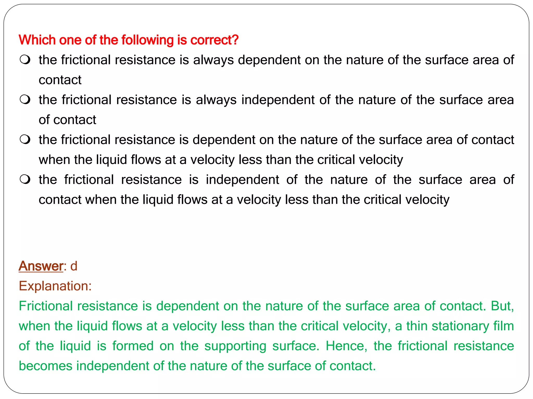 Which one of the following is correct?
 the frictional resistance is always dependent on the nature of the surface area of
contact
 the frictional resistance is always independent of the nature of the surface area
of contact
 the frictional resistance is dependent on the nature of the surface area of contact
when the liquid flows at a velocity less than the critical velocity
 the frictional resistance is independent of the nature of the surface area of
contact when the liquid flows at a velocity less than the critical velocity
Answer: d
Explanation:
Frictional resistance is dependent on the nature of the surface area of contact. But,
when the liquid flows at a velocity less than the critical velocity, a thin stationary film
of the liquid is formed on the supporting surface. Hence, the frictional resistance
becomes independent of the nature of the surface of contact.
 