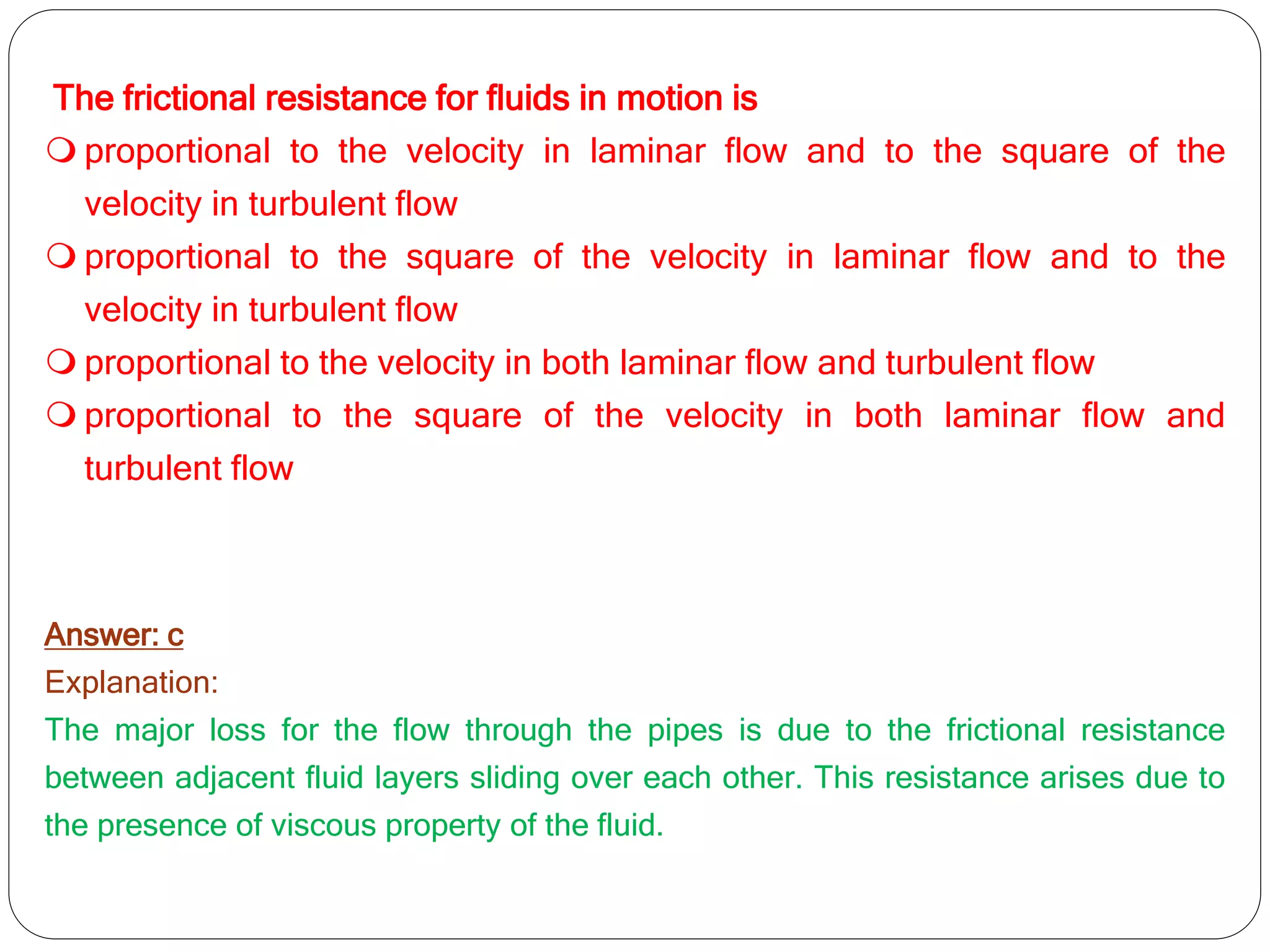 The frictional resistance for fluids in motion is
 proportional to the velocity in laminar flow and to the square of the
velocity in turbulent flow
 proportional to the square of the velocity in laminar flow and to the
velocity in turbulent flow
 proportional to the velocity in both laminar flow and turbulent flow
 proportional to the square of the velocity in both laminar flow and
turbulent flow
Answer: c
Explanation:
The major loss for the flow through the pipes is due to the frictional resistance
between adjacent fluid layers sliding over each other. This resistance arises due to
the presence of viscous property of the fluid.
 