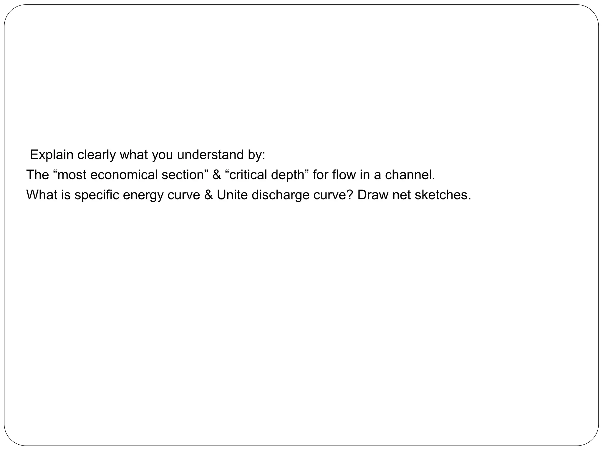 Explain clearly what you understand by:
The “most economical section” & “critical depth” for flow in a channel.
What is specific energy curve & Unite discharge curve? Draw net sketches.
 