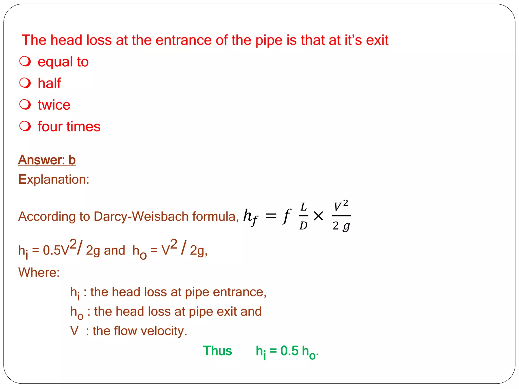 The head loss at the entrance of the pipe is that at it’s exit
 equal to
 half
 twice
 four times
Answer: b
Explanation:
According to Darcy-Weisbach formula, ℎ𝑓 = 𝑓
𝐿
𝐷
×
𝑉2
2 𝑔
hi = 0.5V2/ 2g and ho = V2 / 2g,
Where:
hi : the head loss at pipe entrance,
ho : the head loss at pipe exit and
V : the flow velocity.
Thus hi = 0.5 ho.
 