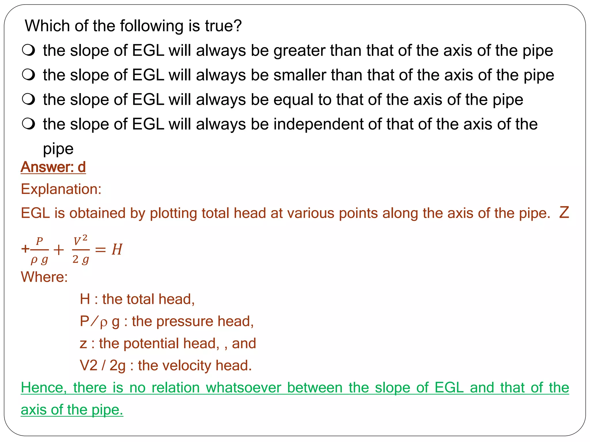 Which of the following is true?
 the slope of EGL will always be greater than that of the axis of the pipe
 the slope of EGL will always be smaller than that of the axis of the pipe
 the slope of EGL will always be equal to that of the axis of the pipe
 the slope of EGL will always be independent of that of the axis of the
pipe
Answer: d
Explanation:
EGL is obtained by plotting total head at various points along the axis of the pipe. Z
+
𝑃
𝜌 𝑔
+
𝑉2
2 𝑔
= 𝐻
Where:
H : the total head,
P ⁄  g : the pressure head,
z : the potential head, , and
V2 / 2g : the velocity head.
Hence, there is no relation whatsoever between the slope of EGL and that of the
axis of the pipe.
 