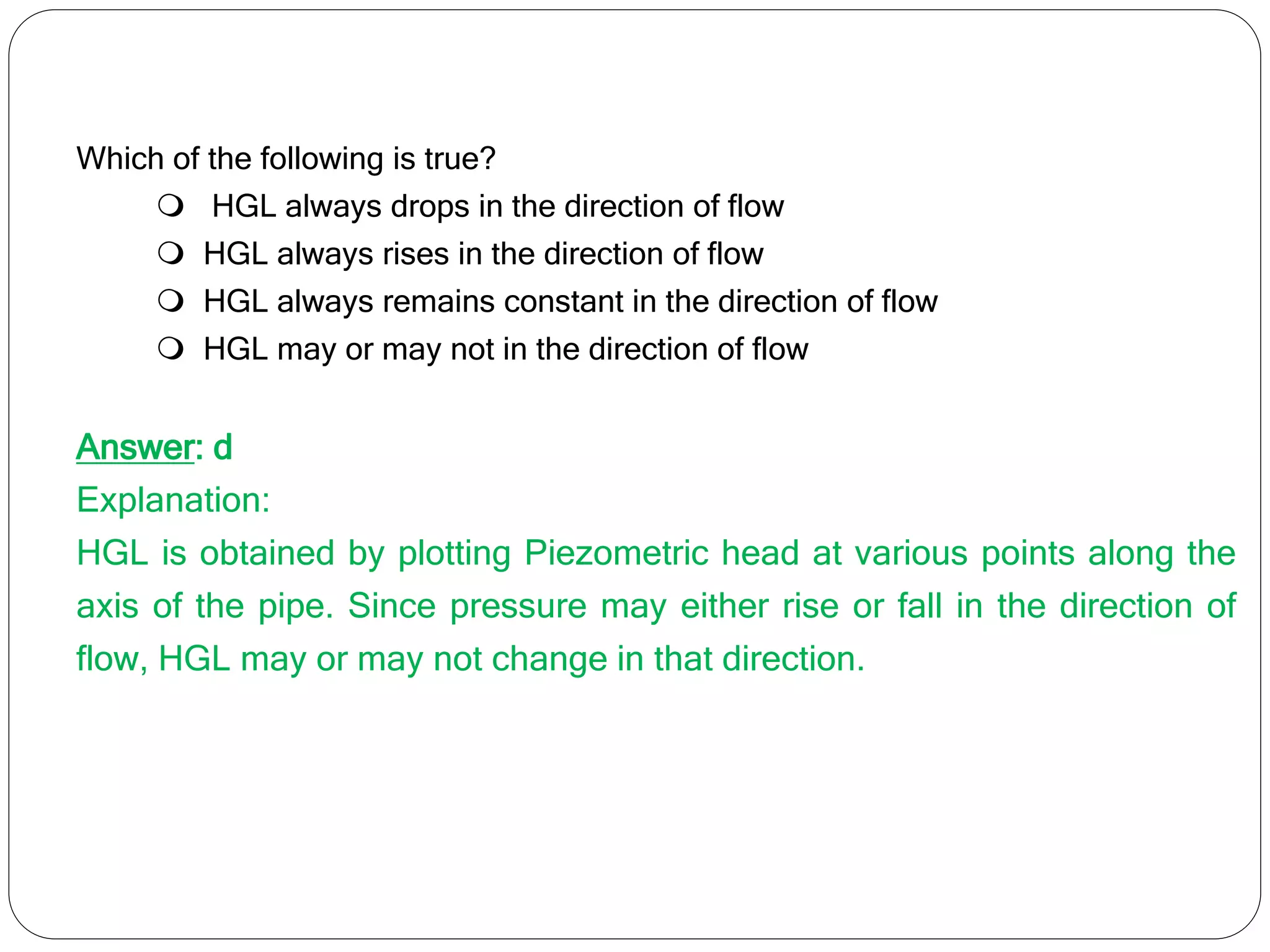 Which of the following is true?
 HGL always drops in the direction of flow
 HGL always rises in the direction of flow
 HGL always remains constant in the direction of flow
 HGL may or may not in the direction of flow
Answer: d
Explanation:
HGL is obtained by plotting Piezometric head at various points along the
axis of the pipe. Since pressure may either rise or fall in the direction of
flow, HGL may or may not change in that direction.
 