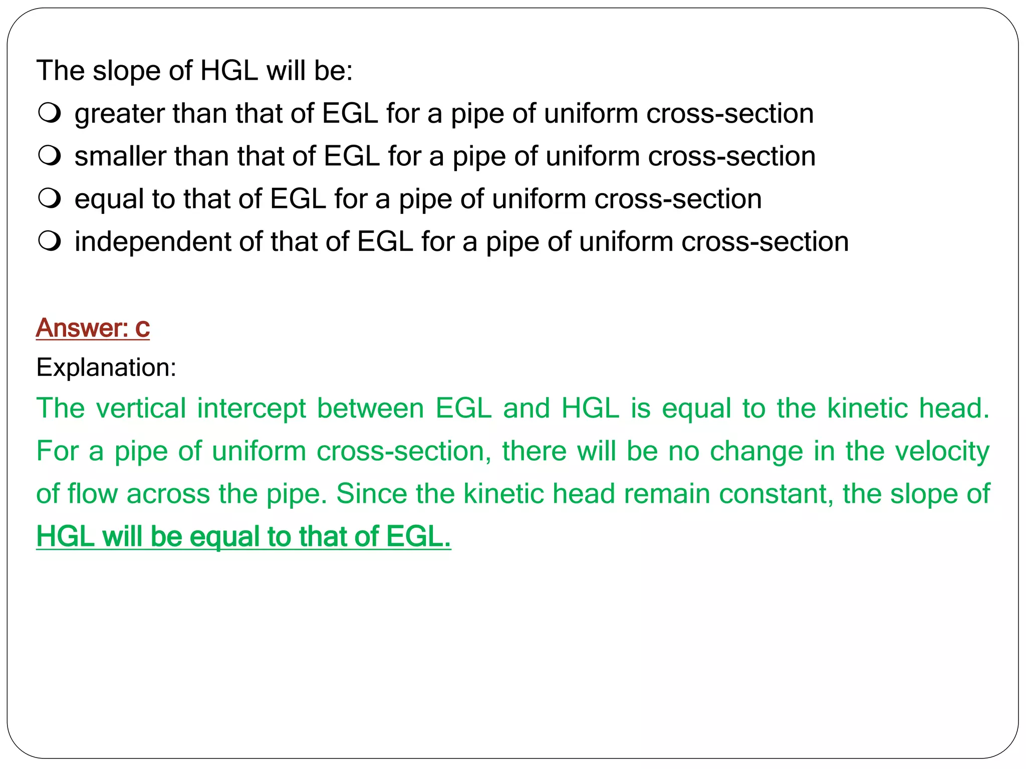 The slope of HGL will be:
 greater than that of EGL for a pipe of uniform cross-section
 smaller than that of EGL for a pipe of uniform cross-section
 equal to that of EGL for a pipe of uniform cross-section
 independent of that of EGL for a pipe of uniform cross-section
Answer: c
Explanation:
The vertical intercept between EGL and HGL is equal to the kinetic head.
For a pipe of uniform cross-section, there will be no change in the velocity
of flow across the pipe. Since the kinetic head remain constant, the slope of
HGL will be equal to that of EGL.
 