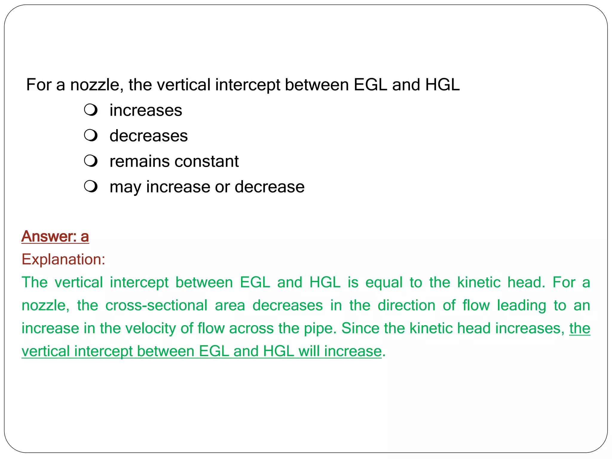 For a nozzle, the vertical intercept between EGL and HGL
 increases
 decreases
 remains constant
 may increase or decrease
Answer: a
Explanation:
The vertical intercept between EGL and HGL is equal to the kinetic head. For a
nozzle, the cross-sectional area decreases in the direction of flow leading to an
increase in the velocity of flow across the pipe. Since the kinetic head increases, the
vertical intercept between EGL and HGL will increase.
 