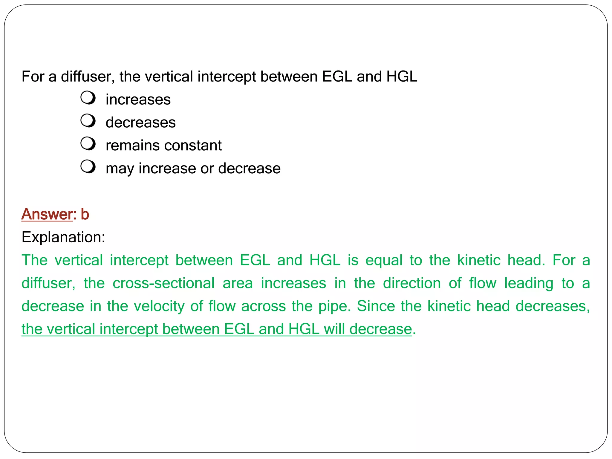 For a diffuser, the vertical intercept between EGL and HGL
 increases
 decreases
 remains constant
 may increase or decrease
Answer: b
Explanation:
The vertical intercept between EGL and HGL is equal to the kinetic head. For a
diffuser, the cross-sectional area increases in the direction of flow leading to a
decrease in the velocity of flow across the pipe. Since the kinetic head decreases,
the vertical intercept between EGL and HGL will decrease.
 