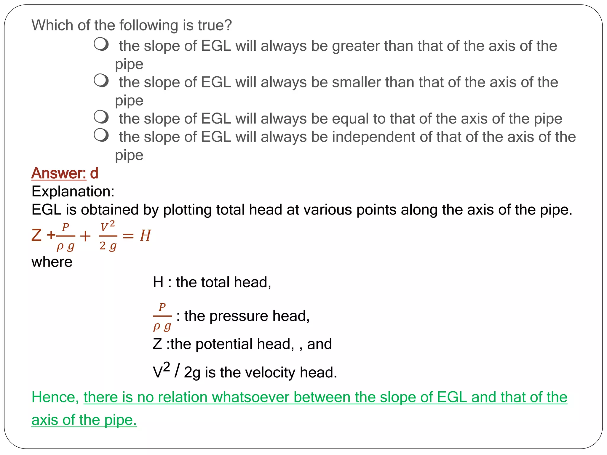 Which of the following is true?
 the slope of EGL will always be greater than that of the axis of the
pipe
 the slope of EGL will always be smaller than that of the axis of the
pipe
 the slope of EGL will always be equal to that of the axis of the pipe
 the slope of EGL will always be independent of that of the axis of the
pipe
Answer: d
Explanation:
EGL is obtained by plotting total head at various points along the axis of the pipe.
Z +
𝑃
𝜌 𝑔
+
𝑉2
2 𝑔
= 𝐻
where
H : the total head,
𝑃
𝜌 𝑔
: the pressure head,
Z :the potential head, , and
V2 / 2g is the velocity head.
Hence, there is no relation whatsoever between the slope of EGL and that of the
axis of the pipe.
 