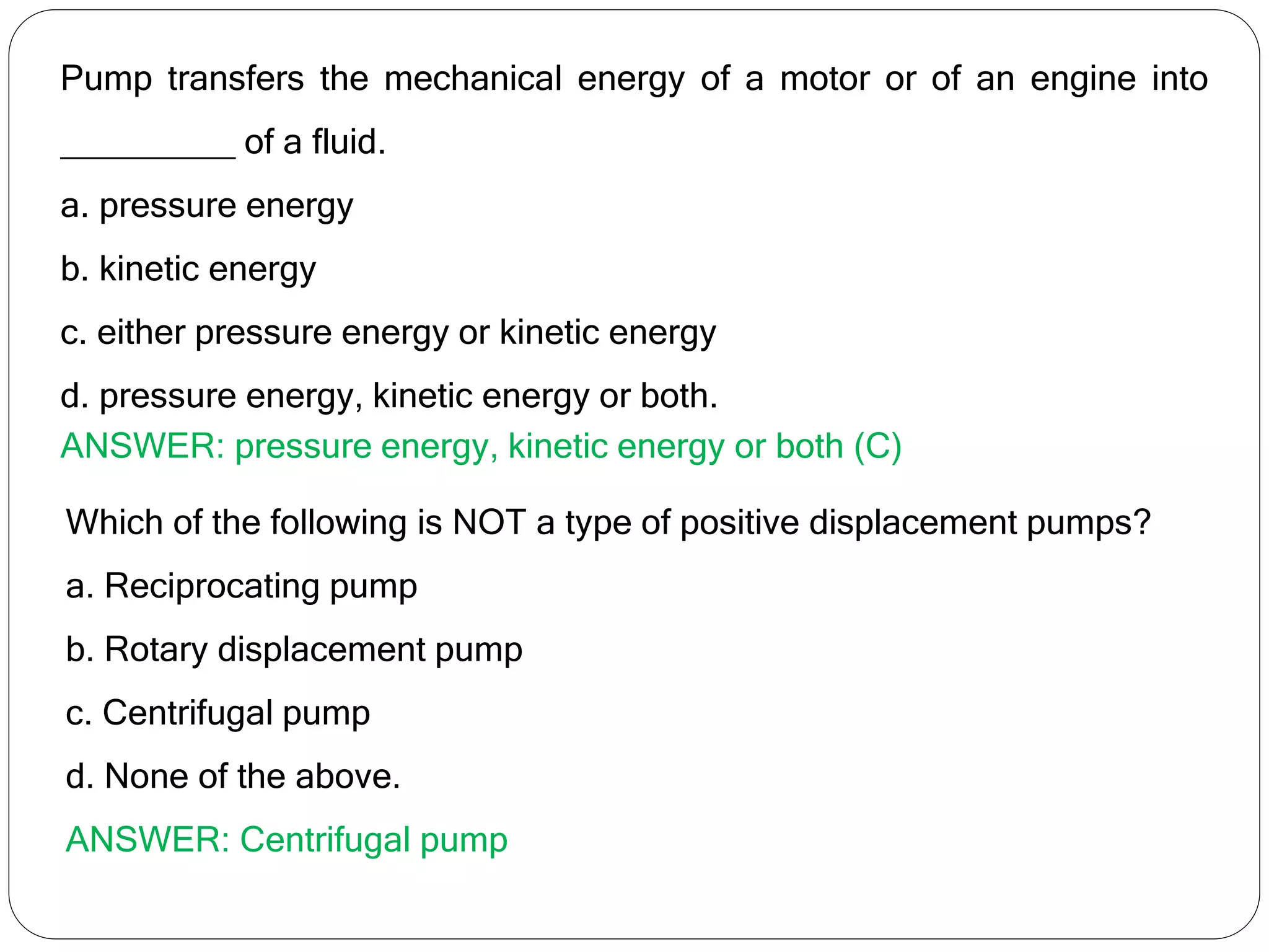 Pump transfers the mechanical energy of a motor or of an engine into
_________ of a fluid.
a. pressure energy
b. kinetic energy
c. either pressure energy or kinetic energy
d. pressure energy, kinetic energy or both.
ANSWER: pressure energy, kinetic energy or both (C)
Which of the following is NOT a type of positive displacement pumps?
a. Reciprocating pump
b. Rotary displacement pump
c. Centrifugal pump
d. None of the above.
ANSWER: Centrifugal pump
 