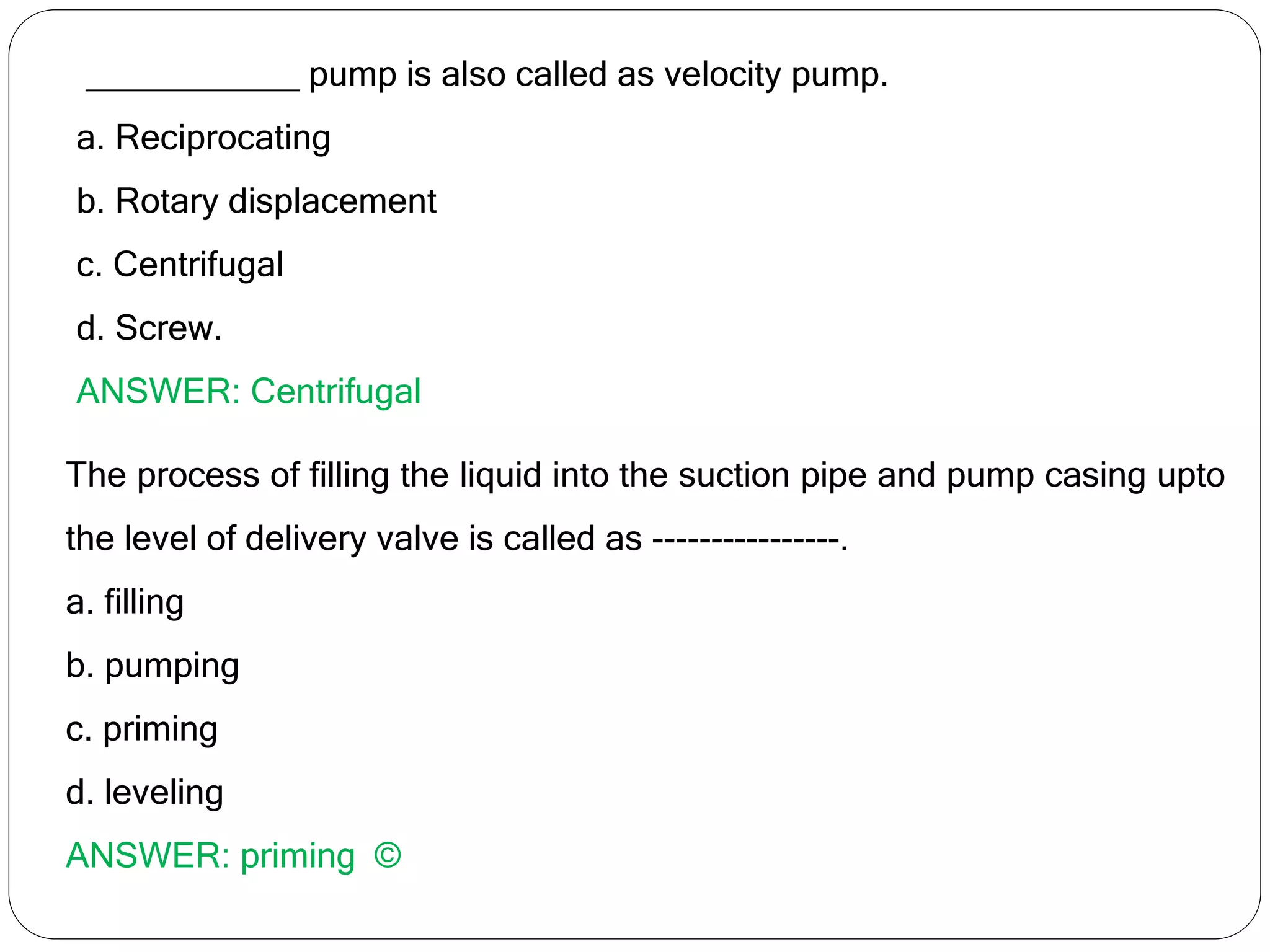 ___________ pump is also called as velocity pump.
a. Reciprocating
b. Rotary displacement
c. Centrifugal
d. Screw.
ANSWER: Centrifugal
The process of filling the liquid into the suction pipe and pump casing upto
the level of delivery valve is called as ----------------.
a. filling
b. pumping
c. priming
d. leveling
ANSWER: priming ©
 