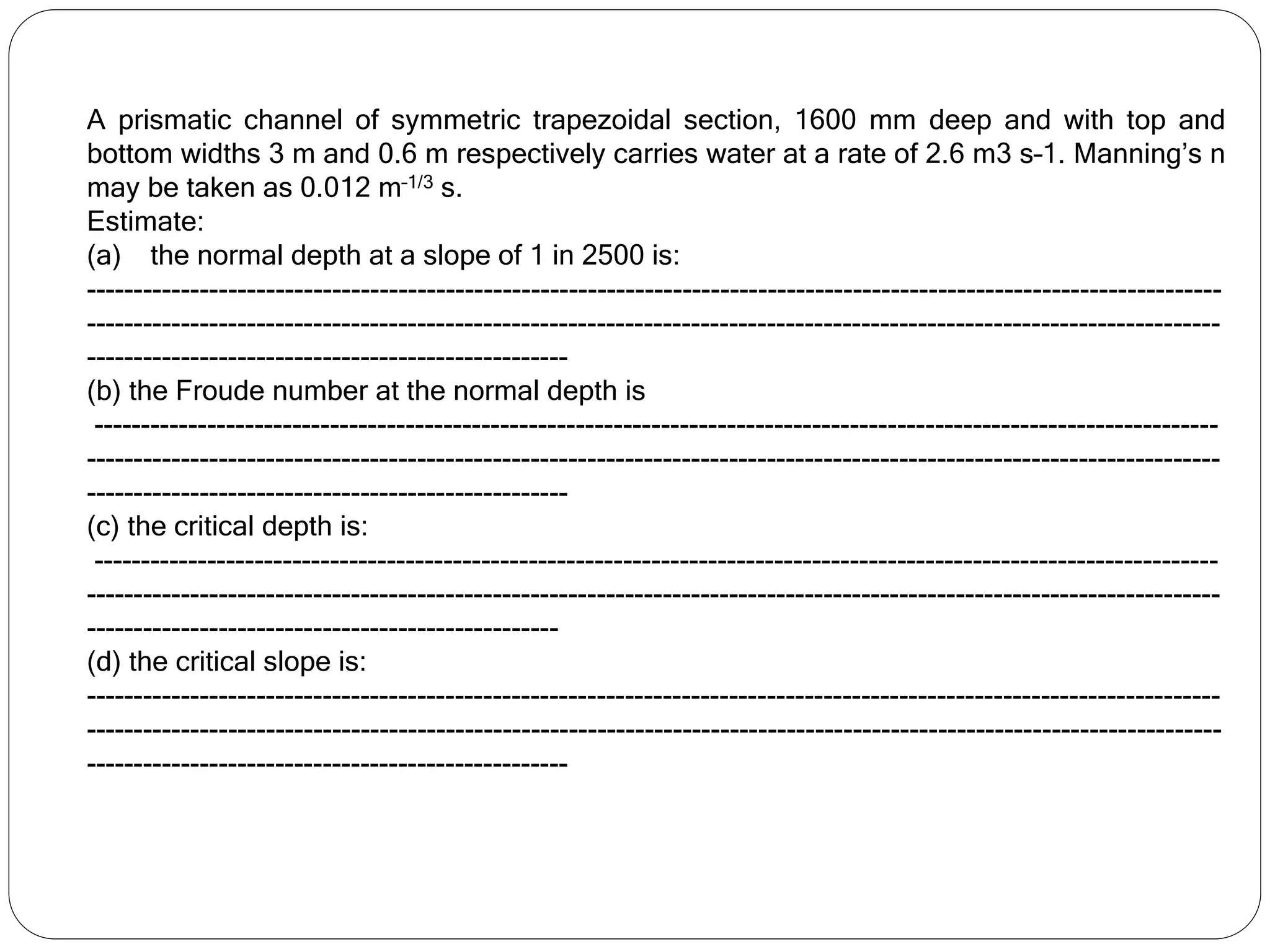 A prismatic channel of symmetric trapezoidal section, 1600 mm deep and with top and
bottom widths 3 m and 0.6 m respectively carries water at a rate of 2.6 m3 s–1. Manning’s n
may be taken as 0.012 m–1/3 s.
Estimate:
(a) the normal depth at a slope of 1 in 2500 is:
------------------------------------------------------------------------------------------------------------------------
------------------------------------------------------------------------------------------------------------------------
---------------------------------------------------
(b) the Froude number at the normal depth is
-----------------------------------------------------------------------------------------------------------------------
------------------------------------------------------------------------------------------------------------------------
---------------------------------------------------
(c) the critical depth is:
-----------------------------------------------------------------------------------------------------------------------
------------------------------------------------------------------------------------------------------------------------
--------------------------------------------------
(d) the critical slope is:
------------------------------------------------------------------------------------------------------------------------
------------------------------------------------------------------------------------------------------------------------
---------------------------------------------------
 