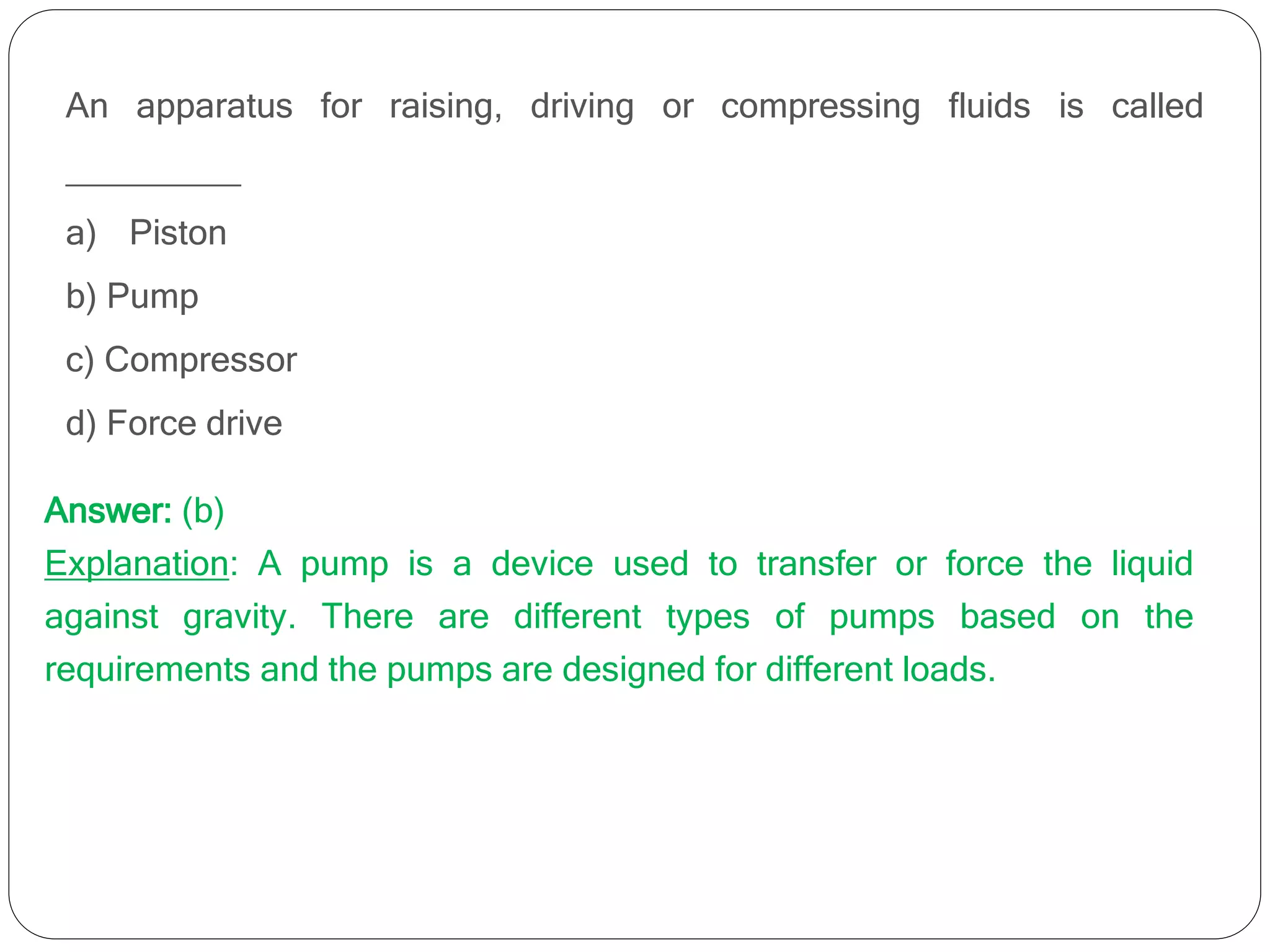 An apparatus for raising, driving or compressing fluids is called
_________
a) Piston
b) Pump
c) Compressor
d) Force drive
Answer: (b)
Explanation: A pump is a device used to transfer or force the liquid
against gravity. There are different types of pumps based on the
requirements and the pumps are designed for different loads.
 