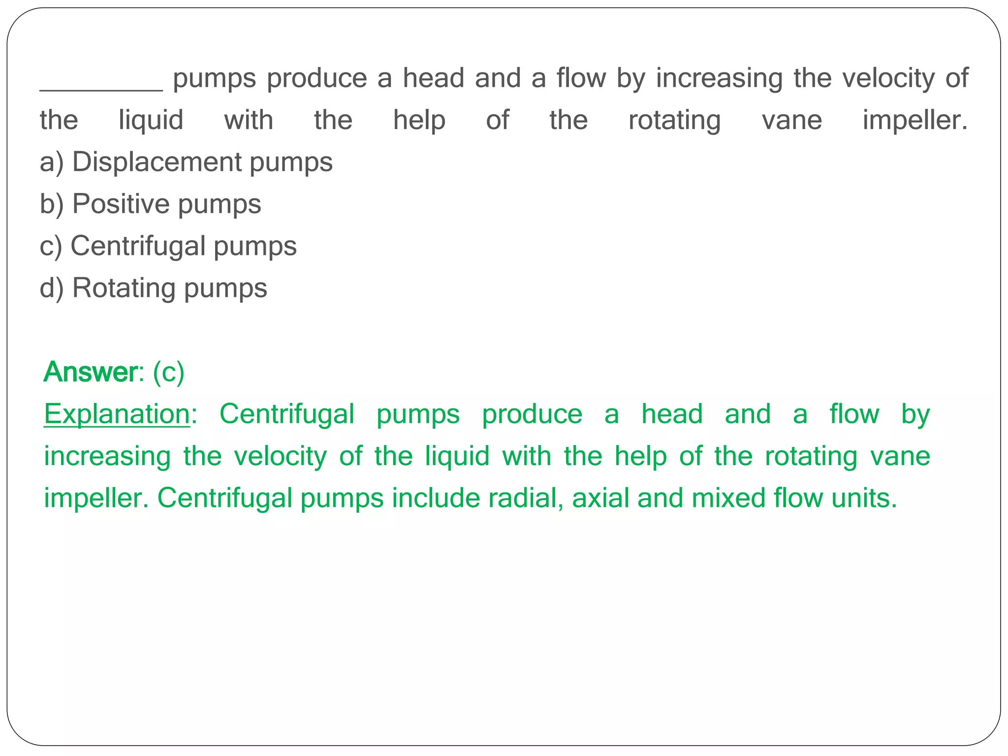 ________ pumps produce a head and a flow by increasing the velocity of
the liquid with the help of the rotating vane impeller.
a) Displacement pumps
b) Positive pumps
c) Centrifugal pumps
d) Rotating pumps
Answer: (c)
Explanation: Centrifugal pumps produce a head and a flow by
increasing the velocity of the liquid with the help of the rotating vane
impeller. Centrifugal pumps include radial, axial and mixed flow units.
 