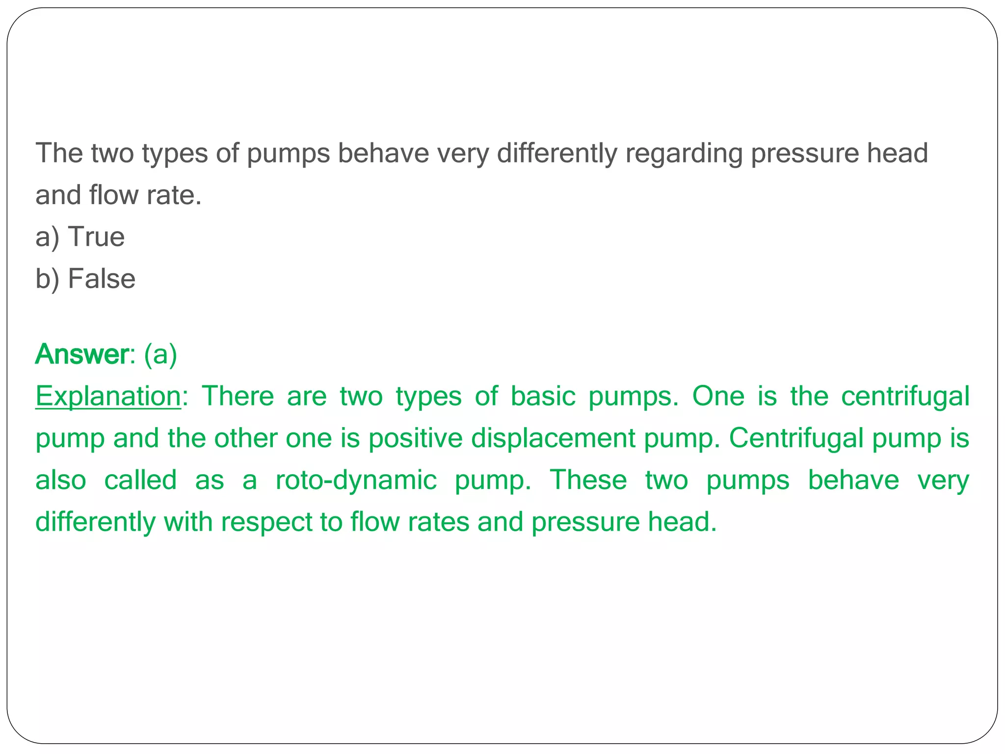 The two types of pumps behave very differently regarding pressure head
and flow rate.
a) True
b) False
Answer: (a)
Explanation: There are two types of basic pumps. One is the centrifugal
pump and the other one is positive displacement pump. Centrifugal pump is
also called as a roto-dynamic pump. These two pumps behave very
differently with respect to flow rates and pressure head.
 