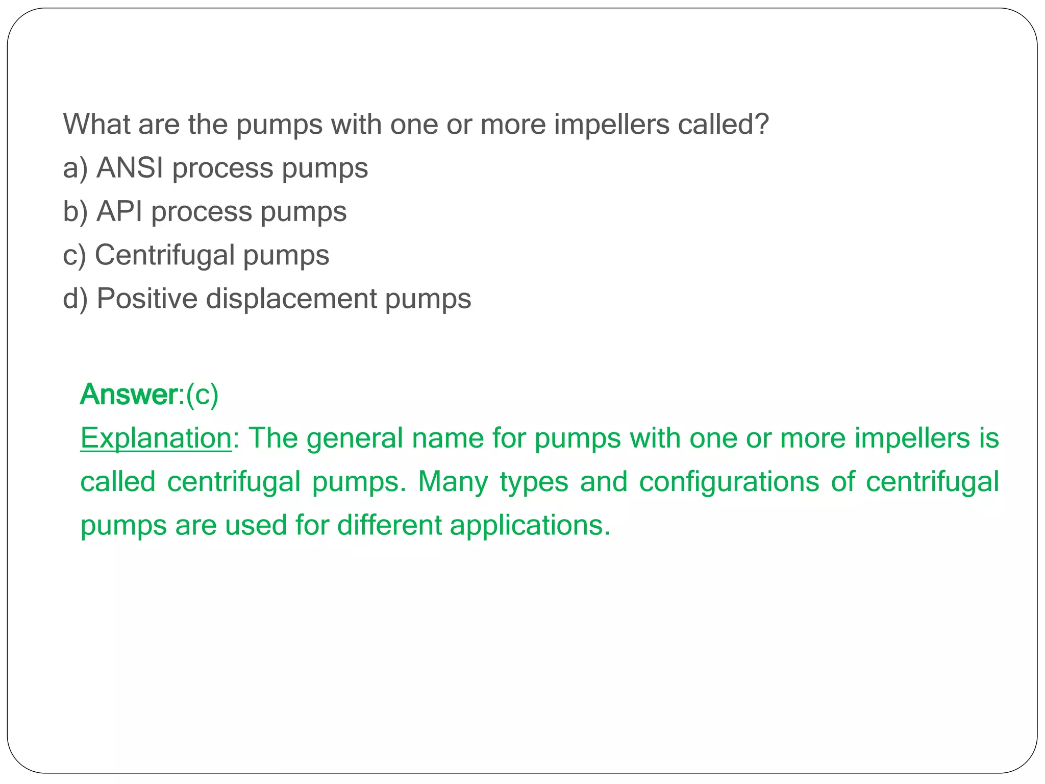 What are the pumps with one or more impellers called?
a) ANSI process pumps
b) API process pumps
c) Centrifugal pumps
d) Positive displacement pumps
Answer:(c)
Explanation: The general name for pumps with one or more impellers is
called centrifugal pumps. Many types and configurations of centrifugal
pumps are used for different applications.
 