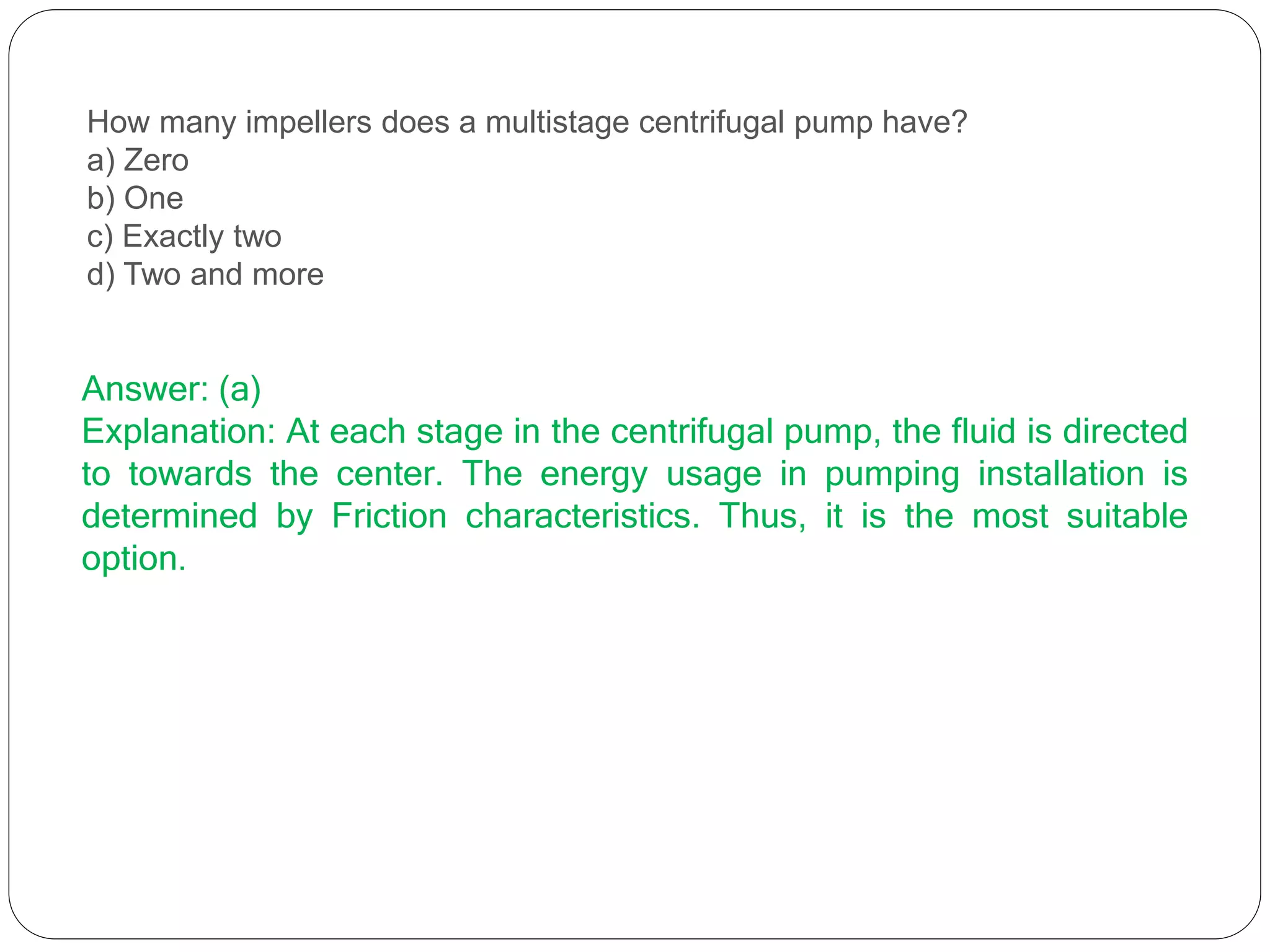 How many impellers does a multistage centrifugal pump have?
a) Zero
b) One
c) Exactly two
d) Two and more
Answer: (a)
Explanation: At each stage in the centrifugal pump, the fluid is directed
to towards the center. The energy usage in pumping installation is
determined by Friction characteristics. Thus, it is the most suitable
option.
 