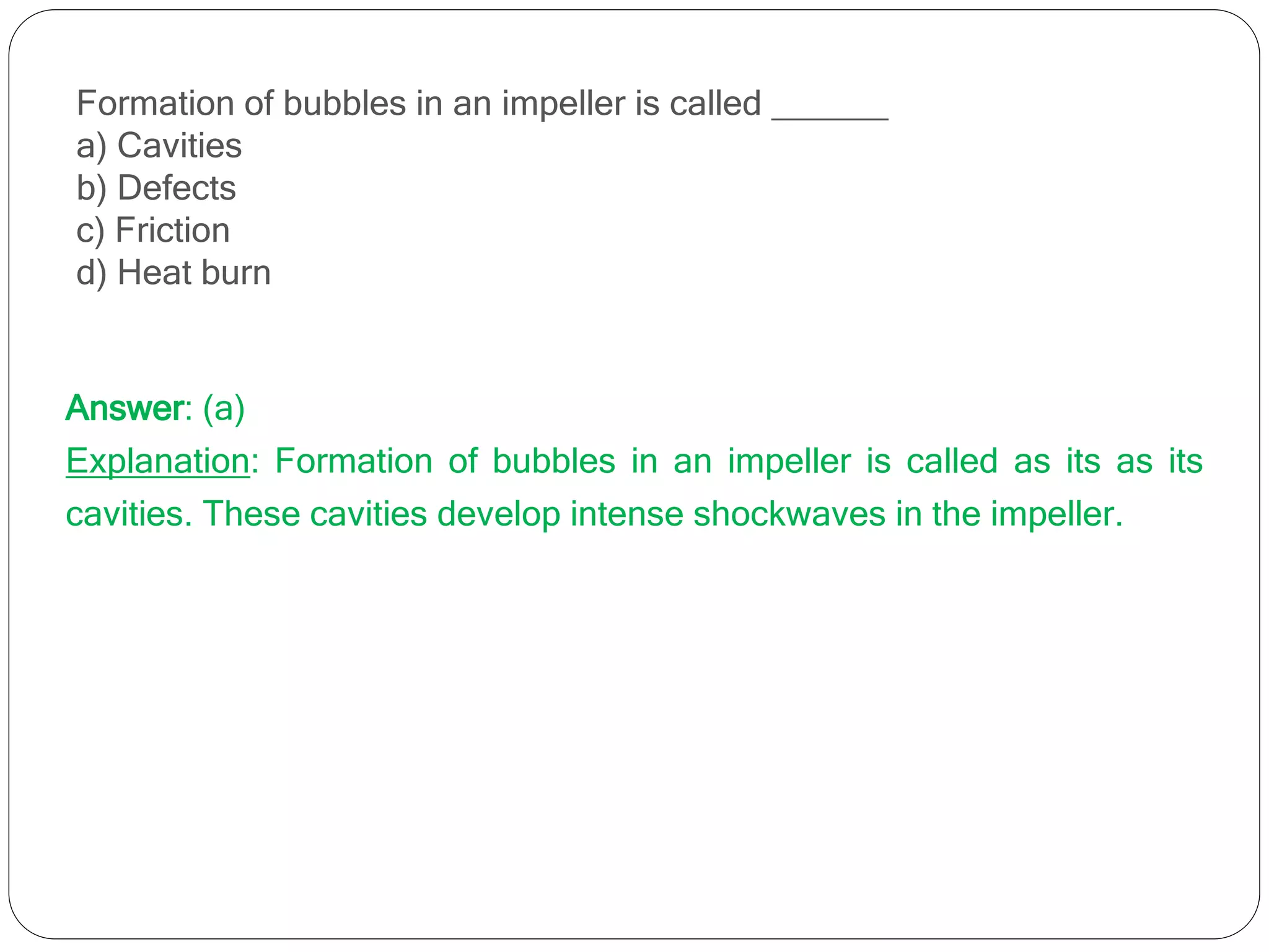 Formation of bubbles in an impeller is called ______
a) Cavities
b) Defects
c) Friction
d) Heat burn
Answer: (a)
Explanation: Formation of bubbles in an impeller is called as its as its
cavities. These cavities develop intense shockwaves in the impeller.
 