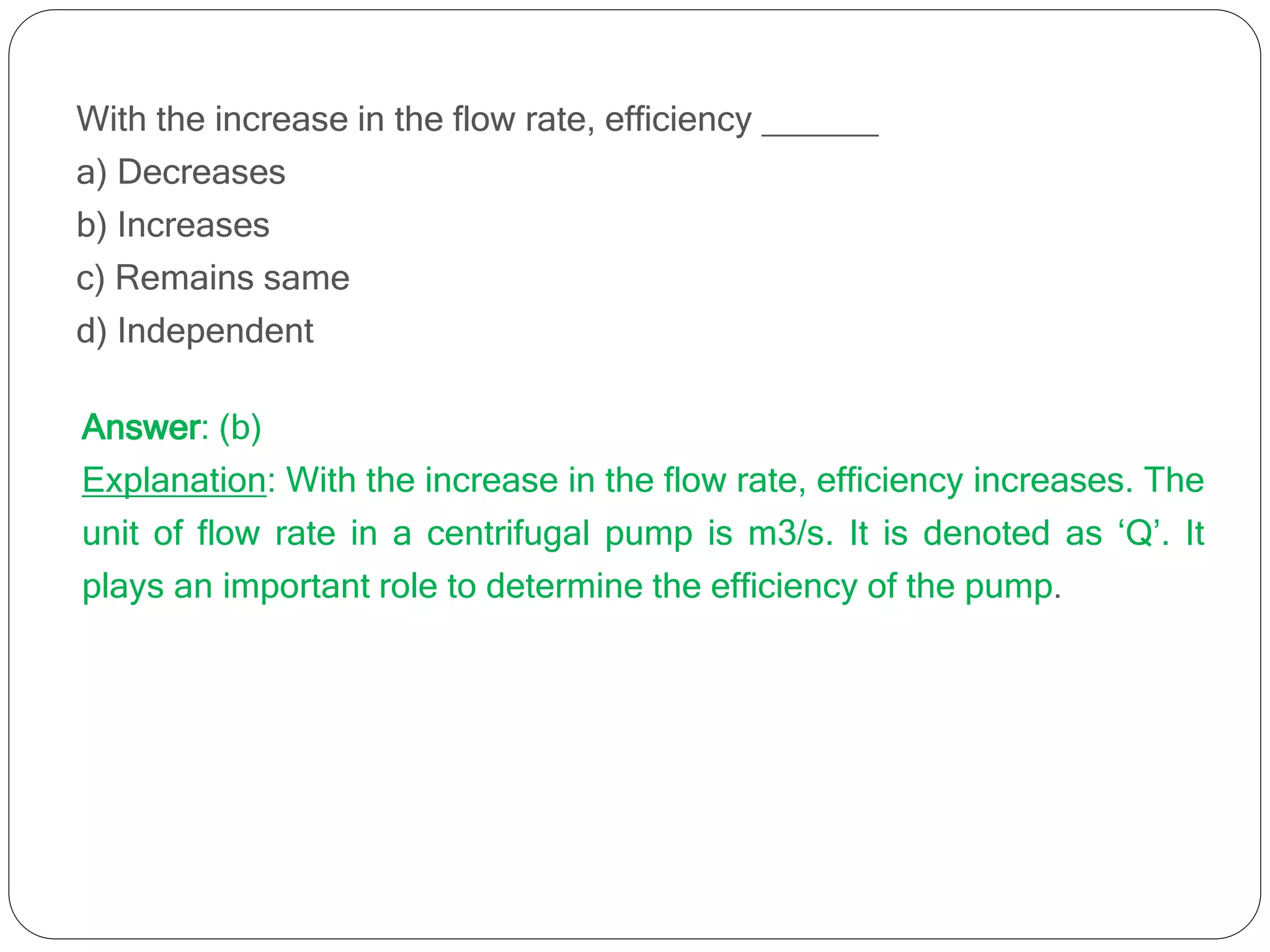 With the increase in the flow rate, efficiency ______
a) Decreases
b) Increases
c) Remains same
d) Independent
Answer: (b)
Explanation: With the increase in the flow rate, efficiency increases. The
unit of flow rate in a centrifugal pump is m3/s. It is denoted as ‘Q’. It
plays an important role to determine the efficiency of the pump.
 