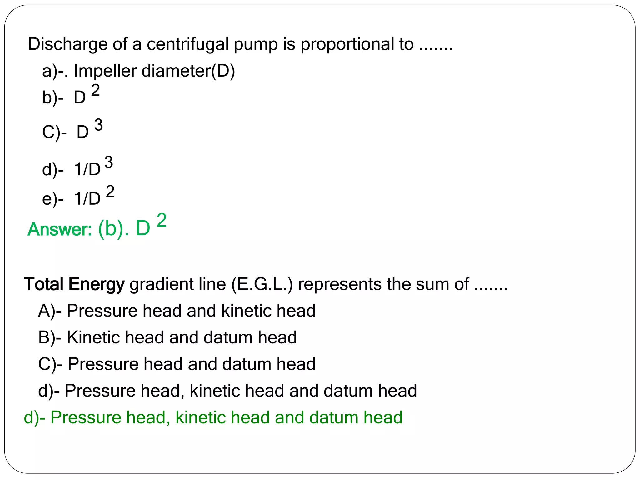 Discharge of a centrifugal pump is proportional to .......
a)-. Impeller diameter(D)
b)- D 2
C)- D 3
d)- 1/D 3
e)- 1/D 2
Answer: (b). D 2
Total Energy gradient line (E.G.L.) represents the sum of .......
A)- Pressure head and kinetic head
B)- Kinetic head and datum head
C)- Pressure head and datum head
d)- Pressure head, kinetic head and datum head
d)- Pressure head, kinetic head and datum head
 