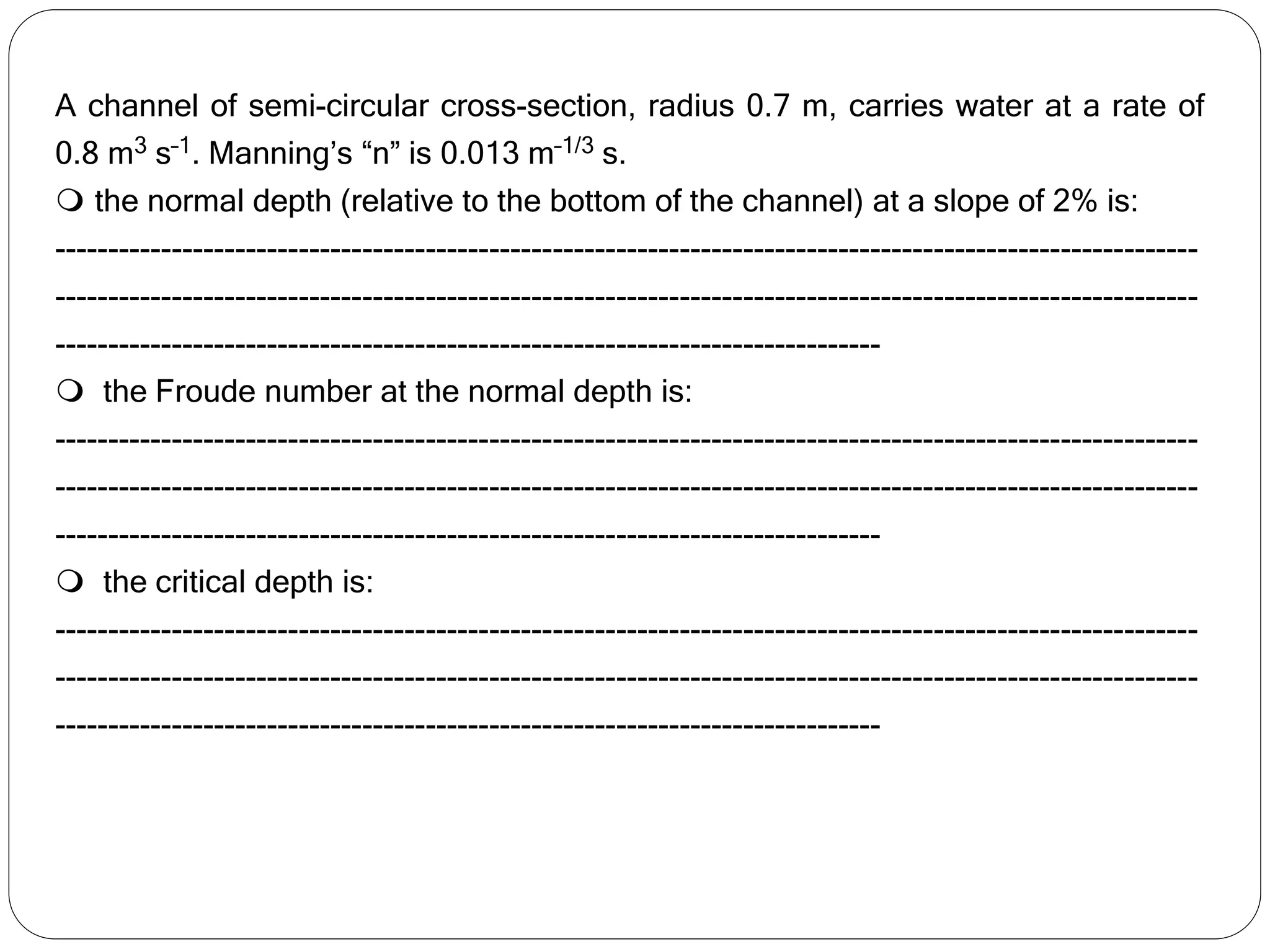 A channel of semi-circular cross-section, radius 0.7 m, carries water at a rate of
0.8 m3 s–1. Manning’s “n” is 0.013 m–1/3 s.
 the normal depth (relative to the bottom of the channel) at a slope of 2% is:
------------------------------------------------------------------------------------------------------------
------------------------------------------------------------------------------------------------------------
------------------------------------------------------------------------------
 the Froude number at the normal depth is:
------------------------------------------------------------------------------------------------------------
------------------------------------------------------------------------------------------------------------
------------------------------------------------------------------------------
 the critical depth is:
------------------------------------------------------------------------------------------------------------
------------------------------------------------------------------------------------------------------------
------------------------------------------------------------------------------
 