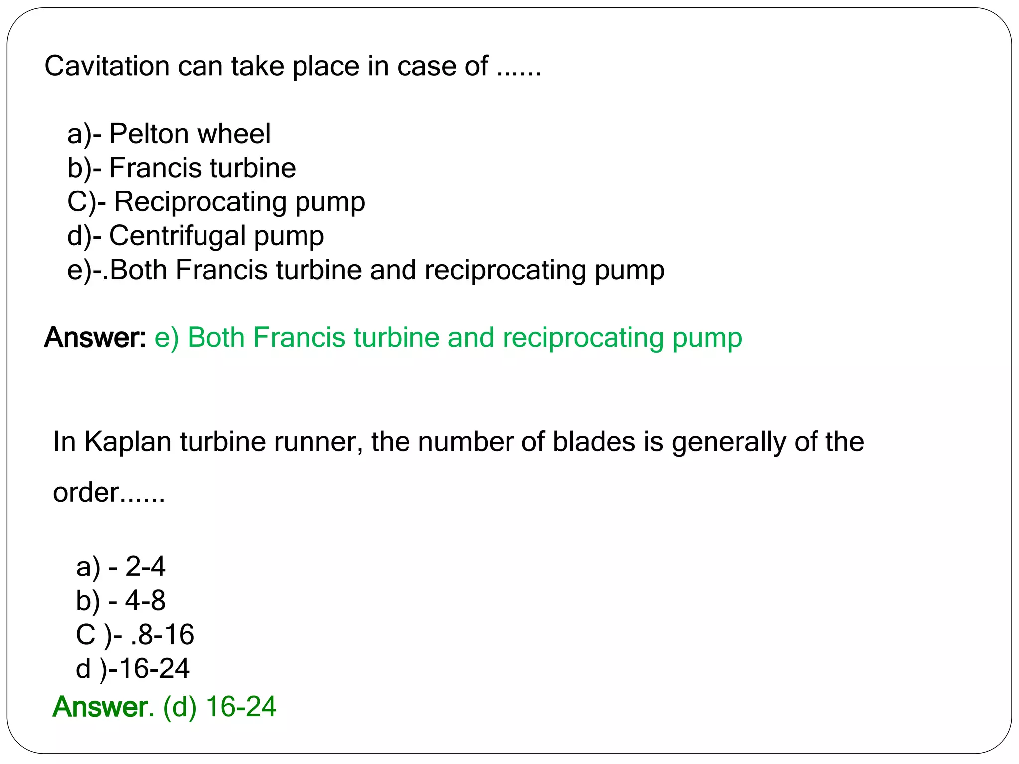 Cavitation can take place in case of ......
a)- Pelton wheel
b)- Francis turbine
C)- Reciprocating pump
d)- Centrifugal pump
e)-.Both Francis turbine and reciprocating pump
Answer: e) Both Francis turbine and reciprocating pump
In Kaplan turbine runner, the number of blades is generally of the
order......
a) - 2-4
b) - 4-8
C )- .8-16
d )-16-24
Answer. (d) 16-24
 