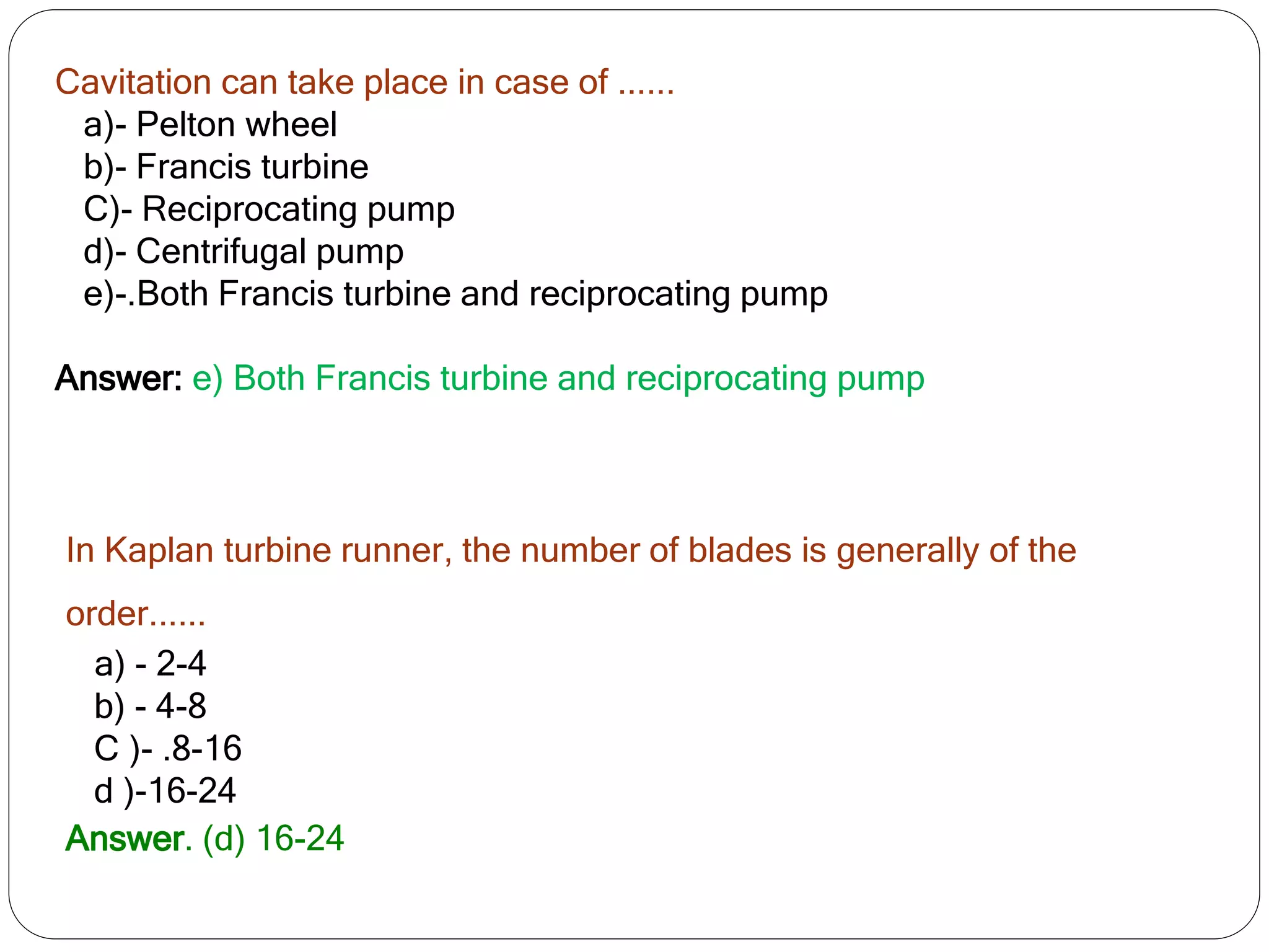 Cavitation can take place in case of ......
a)- Pelton wheel
b)- Francis turbine
C)- Reciprocating pump
d)- Centrifugal pump
e)-.Both Francis turbine and reciprocating pump
Answer: e) Both Francis turbine and reciprocating pump
In Kaplan turbine runner, the number of blades is generally of the
order......
a) - 2-4
b) - 4-8
C )- .8-16
d )-16-24
Answer. (d) 16-24
 