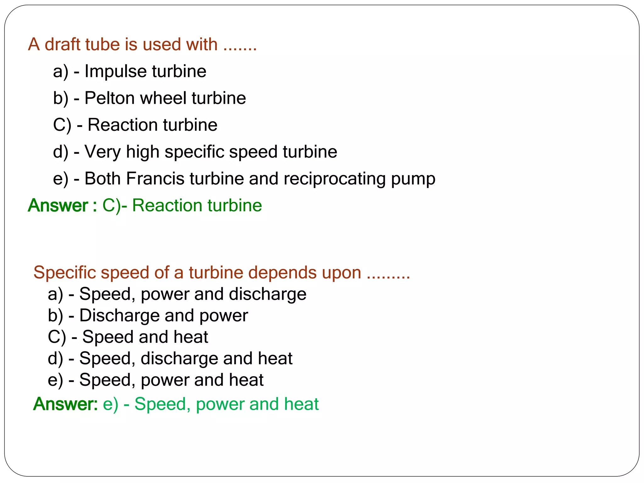 A draft tube is used with .......
a) - Impulse turbine
b) - Pelton wheel turbine
C) - Reaction turbine
d) - Very high specific speed turbine
e) - Both Francis turbine and reciprocating pump
Answer : C)- Reaction turbine
Specific speed of a turbine depends upon .........
a) - Speed, power and discharge
b) - Discharge and power
C) - Speed and heat
d) - Speed, discharge and heat
e) - Speed, power and heat
Answer: e) - Speed, power and heat
 