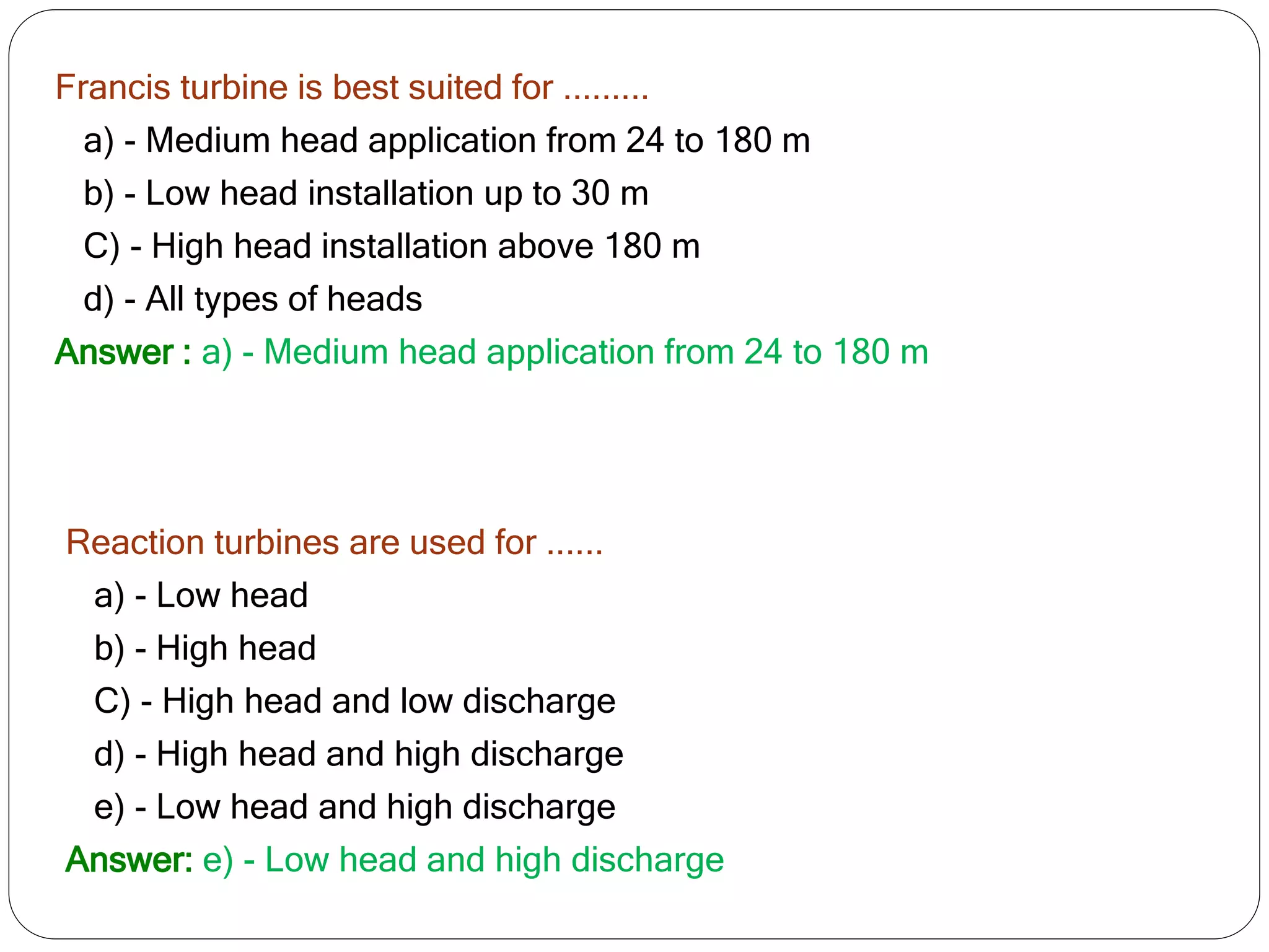 Francis turbine is best suited for .........
a) - Medium head application from 24 to 180 m
b) - Low head installation up to 30 m
C) - High head installation above 180 m
d) - All types of heads
Answer : a) - Medium head application from 24 to 180 m
Reaction turbines are used for ......
a) - Low head
b) - High head
C) - High head and low discharge
d) - High head and high discharge
e) - Low head and high discharge
Answer: e) - Low head and high discharge
 