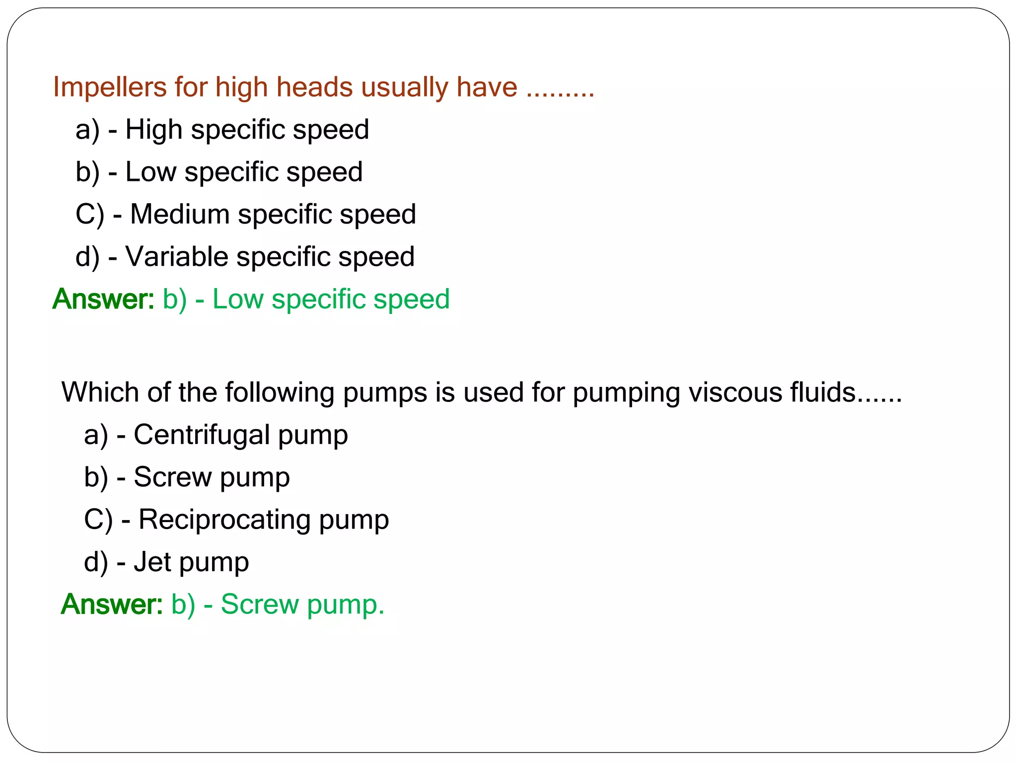 Impellers for high heads usually have .........
a) - High specific speed
b) - Low specific speed
C) - Medium specific speed
d) - Variable specific speed
Answer: b) - Low specific speed
Which of the following pumps is used for pumping viscous fluids......
a) - Centrifugal pump
b) - Screw pump
C) - Reciprocating pump
d) - Jet pump
Answer: b) - Screw pump.
 