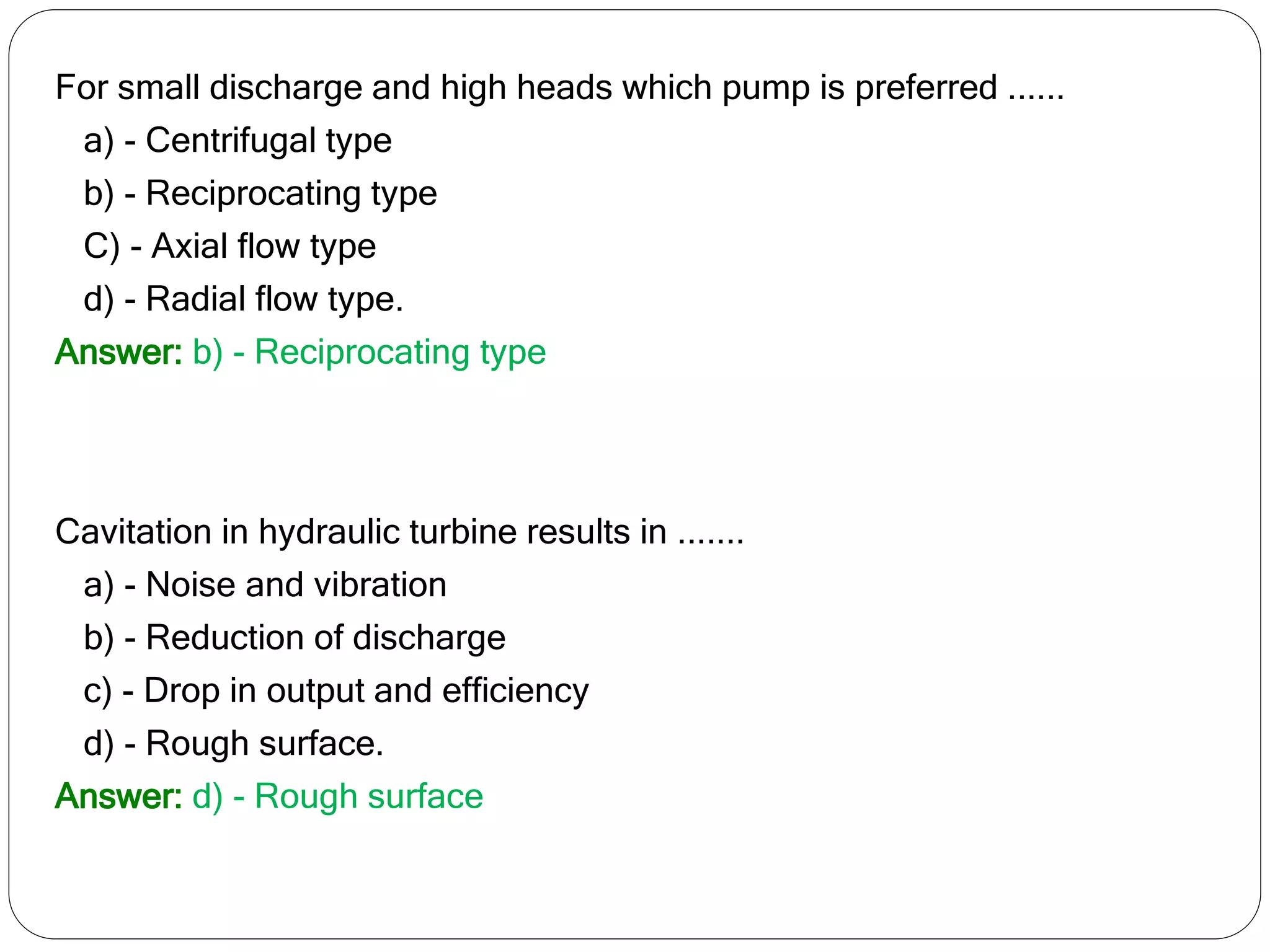 For small discharge and high heads which pump is preferred ......
a) - Centrifugal type
b) - Reciprocating type
C) - Axial flow type
d) - Radial flow type.
Answer: b) - Reciprocating type
Cavitation in hydraulic turbine results in .......
a) - Noise and vibration
b) - Reduction of discharge
c) - Drop in output and efficiency
d) - Rough surface.
Answer: d) - Rough surface
 