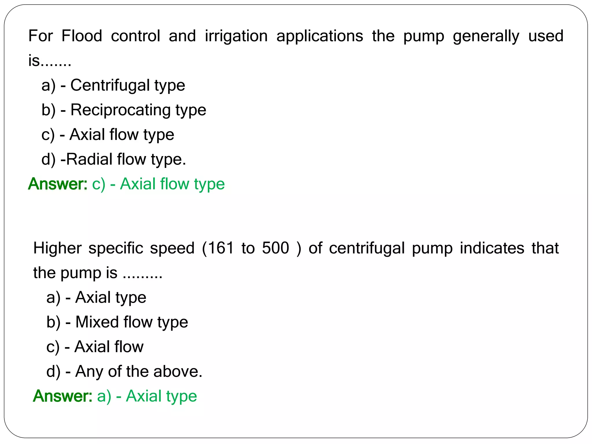 For Flood control and irrigation applications the pump generally used
is.......
a) - Centrifugal type
b) - Reciprocating type
c) - Axial flow type
d) -Radial flow type.
Answer: c) - Axial flow type
Higher specific speed (161 to 500 ) of centrifugal pump indicates that
the pump is .........
a) - Axial type
b) - Mixed flow type
c) - Axial flow
d) - Any of the above.
Answer: a) - Axial type
 