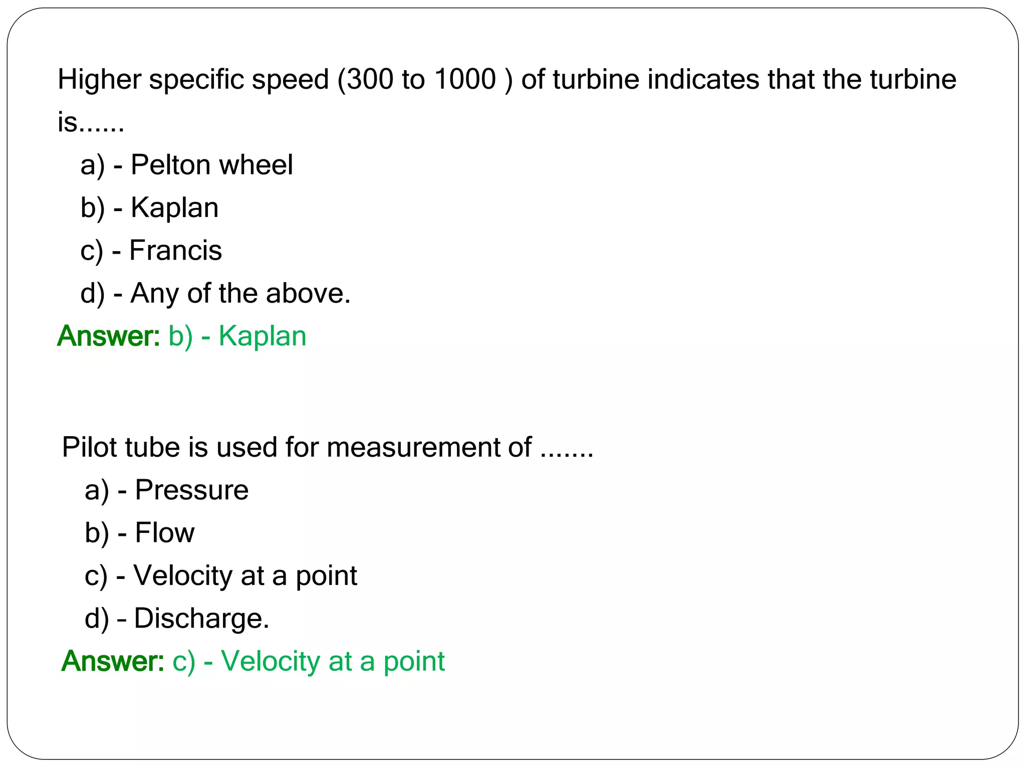 Higher specific speed (300 to 1000 ) of turbine indicates that the turbine
is......
a) - Pelton wheel
b) - Kaplan
c) - Francis
d) - Any of the above.
Answer: b) - Kaplan
Pilot tube is used for measurement of .......
a) - Pressure
b) - Flow
c) - Velocity at a point
d) – Discharge.
Answer: c) - Velocity at a point
 