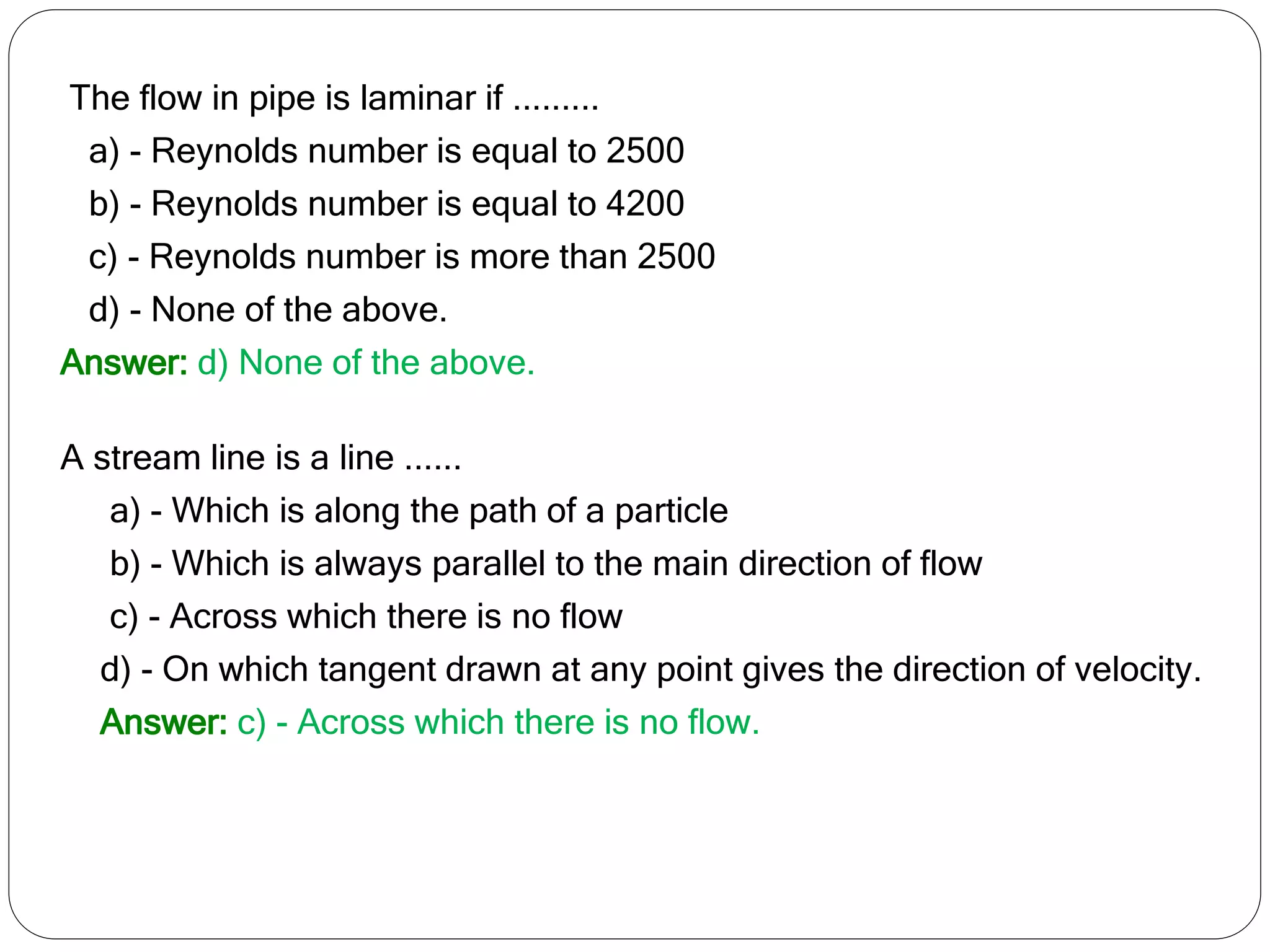 The flow in pipe is laminar if .........
a) - Reynolds number is equal to 2500
b) - Reynolds number is equal to 4200
c) - Reynolds number is more than 2500
d) - None of the above.
Answer: d) None of the above.
A stream line is a line ......
a) - Which is along the path of a particle
b) - Which is always parallel to the main direction of flow
c) - Across which there is no flow
d) - On which tangent drawn at any point gives the direction of velocity.
Answer: c) - Across which there is no flow.
 