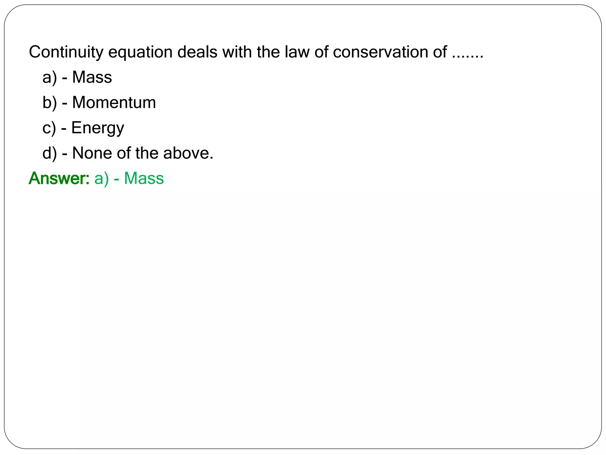 Continuity equation deals with the law of conservation of .......
a) - Mass
b) - Momentum
c) - Energy
d) - None of the above.
Answer: a) - Mass
 