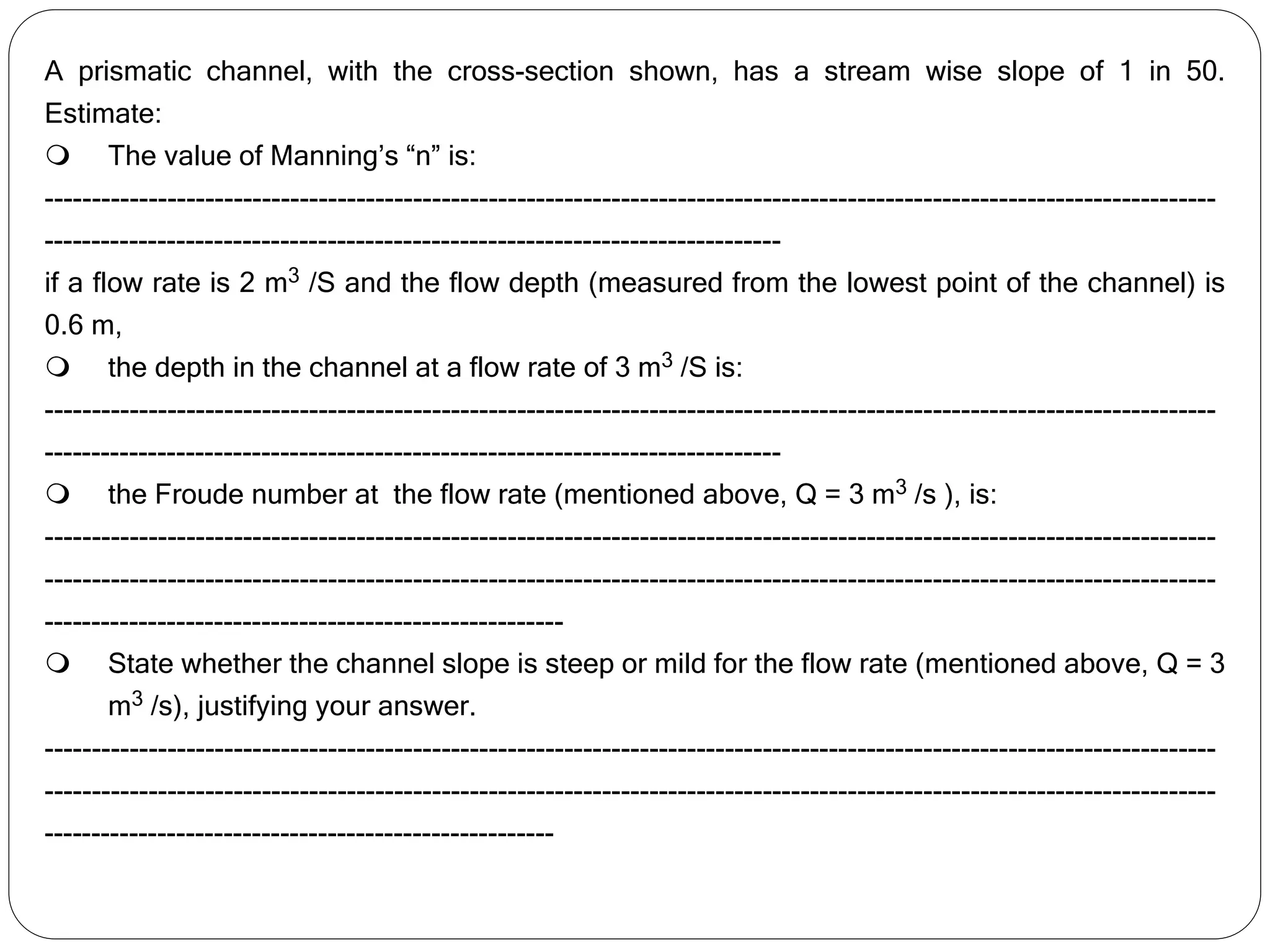 A prismatic channel, with the cross-section shown, has a stream wise slope of 1 in 50.
Estimate:
 The value of Manning’s “n” is:
----------------------------------------------------------------------------------------------------------------------------
------------------------------------------------------------------------------
if a flow rate is 2 m3 /S and the flow depth (measured from the lowest point of the channel) is
0.6 m,
 the depth in the channel at a flow rate of 3 m3 /S is:
----------------------------------------------------------------------------------------------------------------------------
------------------------------------------------------------------------------
 the Froude number at the flow rate (mentioned above, Q = 3 m3 /s ), is:
----------------------------------------------------------------------------------------------------------------------------
----------------------------------------------------------------------------------------------------------------------------
-------------------------------------------------------
 State whether the channel slope is steep or mild for the flow rate (mentioned above, Q = 3
m3 /s), justifying your answer.
----------------------------------------------------------------------------------------------------------------------------
----------------------------------------------------------------------------------------------------------------------------
------------------------------------------------------
 