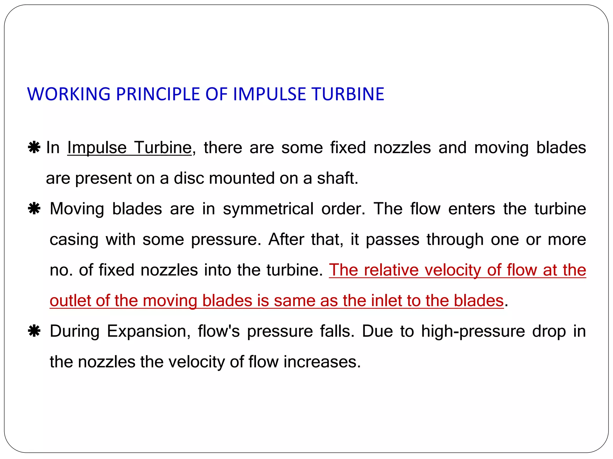 WORKING PRINCIPLE OF IMPULSE TURBINE
 In Impulse Turbine, there are some fixed nozzles and moving blades
are present on a disc mounted on a shaft.
 Moving blades are in symmetrical order. The flow enters the turbine
casing with some pressure. After that, it passes through one or more
no. of fixed nozzles into the turbine. The relative velocity of flow at the
outlet of the moving blades is same as the inlet to the blades.
 During Expansion, flow's pressure falls. Due to high-pressure drop in
the nozzles the velocity of flow increases.
 