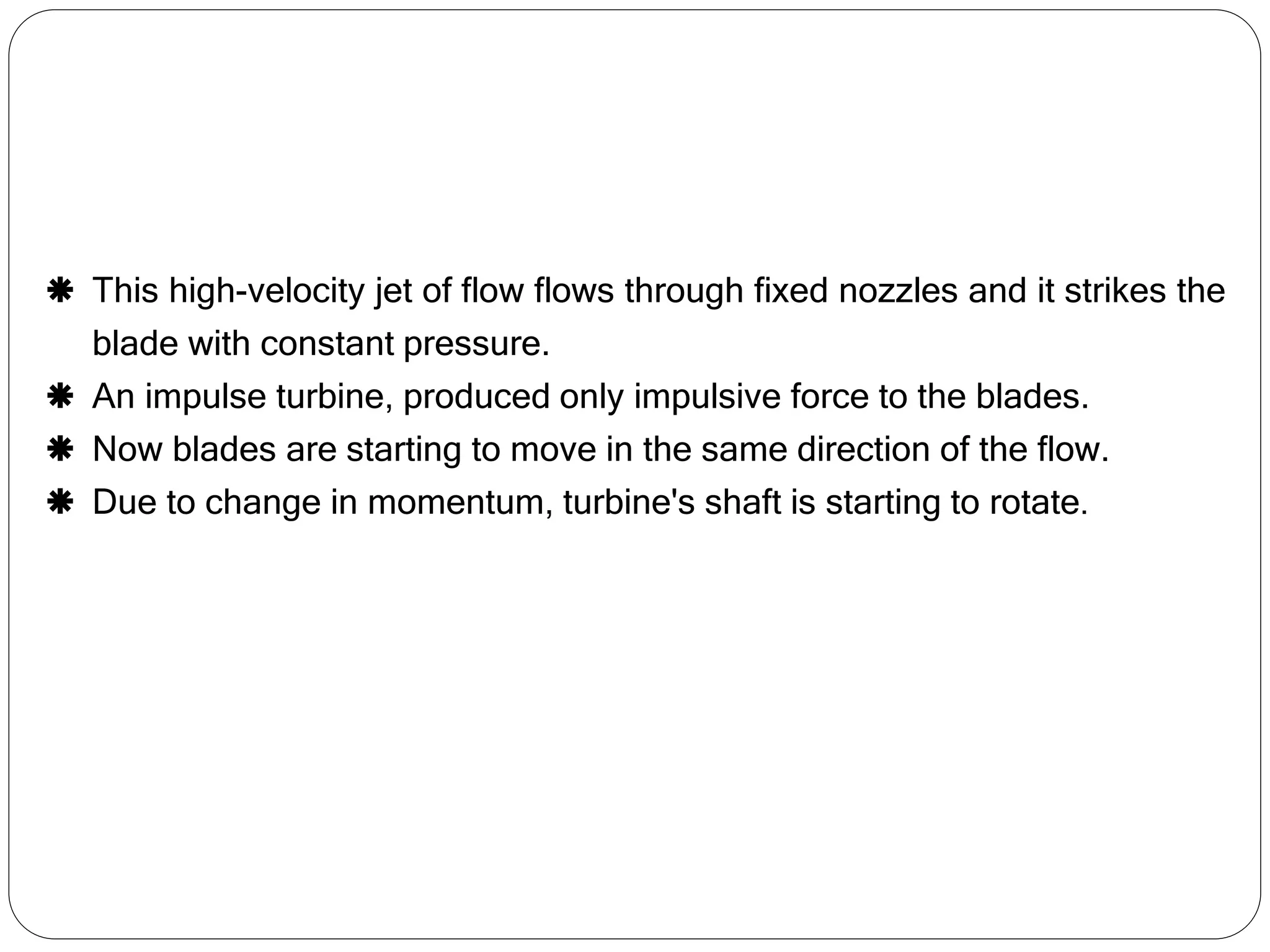  This high-velocity jet of flow flows through fixed nozzles and it strikes the
blade with constant pressure.
 An impulse turbine, produced only impulsive force to the blades.
 Now blades are starting to move in the same direction of the flow.
 Due to change in momentum, turbine's shaft is starting to rotate.
 