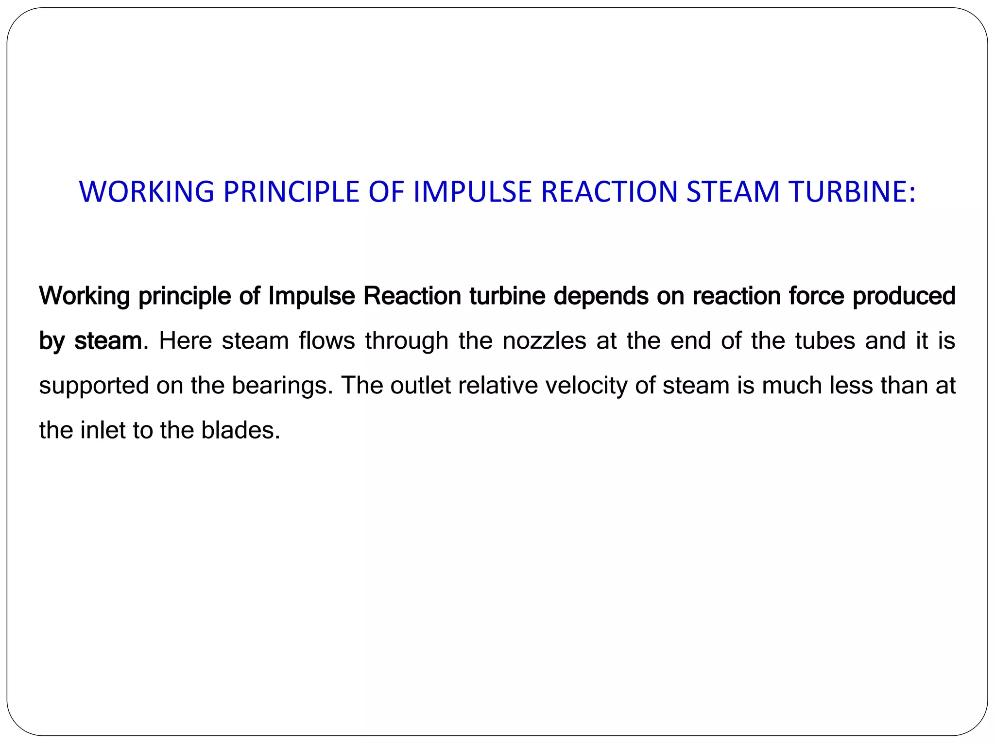 WORKING PRINCIPLE OF IMPULSE REACTION STEAM TURBINE:
Working principle of Impulse Reaction turbine depends on reaction force produced
by steam. Here steam flows through the nozzles at the end of the tubes and it is
supported on the bearings. The outlet relative velocity of steam is much less than at
the inlet to the blades.
 